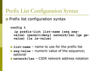Prefix List Configuration Syntax
 Prefix list configuration syntax
config t
ip prefix-list list-name {seq seq-
value} {permit|deny} network/len {ge ge-
value} {le le-value}
 list-name – name to use for the prefix list
 seq-value – numeric value of the sequence;
optional
 network/len – CIDR network address notation
 
