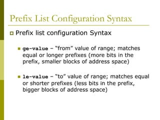 Prefix List Configuration Syntax
 Prefix list configuration Syntax
 ge-value – “from” value of range; matches
equal or longer prefixes (more bits in the
prefix, smaller blocks of address space)
 le-value – “to” value of range; matches equal
or shorter prefixes (less bits in the prefix,
bigger blocks of address space)
 