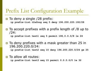 Prefix List Configuration Example
 To deny a single /28 prefix:
ip prefix-list t2afnog seq 5 deny 196.200.220.192/28
 To accept prefixes with a prefix length of /8 up to
/24:
ip prefix-list test1 seq 5 permit 196.0.0.0/8 le 24
 To deny prefixes with a mask greater than 25 in
196.200.220.0/24:
ip prefix-list test2 seq 10 deny 196.200.220.0/24 ge 25
 To allow all routes:
ip prefix-list test3 seq 15 permit 0.0.0.0/0 le 32
 
