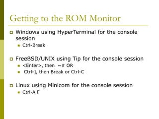 Getting to the ROM Monitor
 Windows using HyperTerminal for the console
session
 Ctrl-Break
 FreeBSD/UNIX using Tip for the console session
 <Enter>, then ~# OR
 Ctrl-], then Break or Ctrl-C
 Linux using Minicom for the console session
 Ctrl-A F
 