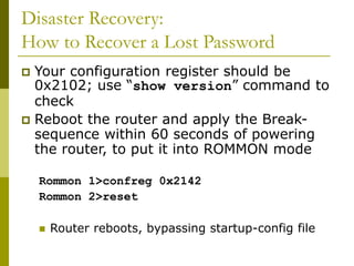Disaster Recovery:
How to Recover a Lost Password
 Your configuration register should be
0x2102; use “show version” command to
check
 Reboot the router and apply the Break-
sequence within 60 seconds of powering
the router, to put it into ROMMON mode
Rommon 1>confreg 0x2142
Rommon 2>reset
 Router reboots, bypassing startup-config file
 