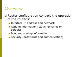 Overview
 Router configuration controls the operation
of the router’s:
 Interface IP address and netmask
 Routing information (static, dynamic or
default)
 Boot and startup information
 Security (passwords and authentication)
 