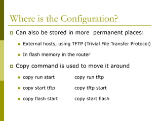 Where is the Configuration?
 Can also be stored in more permanent places:
 External hosts, using TFTP (Trivial File Transfer Protocol)
 In flash memory in the router
 Copy command is used to move it around
 copy run start copy run tftp
 copy start tftp copy tftp start
 copy flash start copy start flash
 