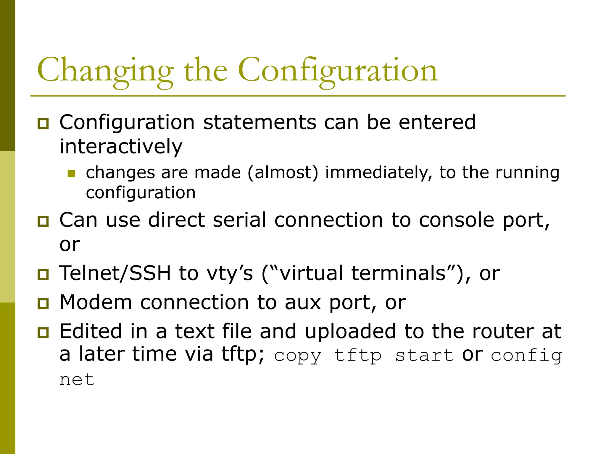 Changing the Configuration
 Configuration statements can be entered
interactively
 changes are made (almost) immediately, to the running
configuration
 Can use direct serial connection to console port,
or
 Telnet/SSH to vty’s (“virtual terminals”), or
 Modem connection to aux port, or
 Edited in a text file and uploaded to the router at
a later time via tftp; copy tftp start or config
net
 