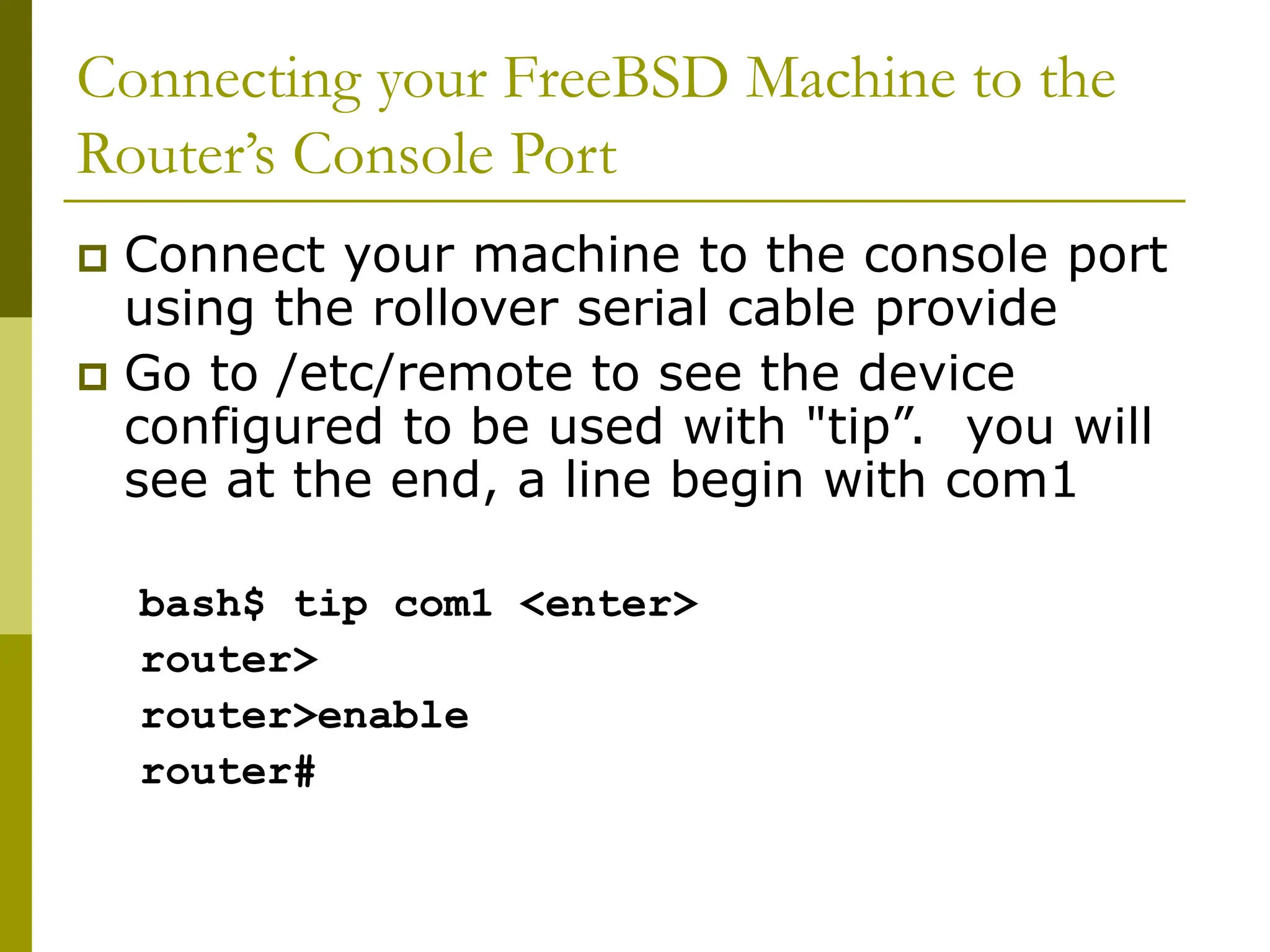 Connecting your FreeBSD Machine to the
Router’s Console Port
 Connect your machine to the console port
using the rollover serial cable provide
 Go to /etc/remote to see the device
configured to be used with "tip”. you will
see at the end, a line begin with com1
bash$ tip com1 <enter>
router>
router>enable
router#
 