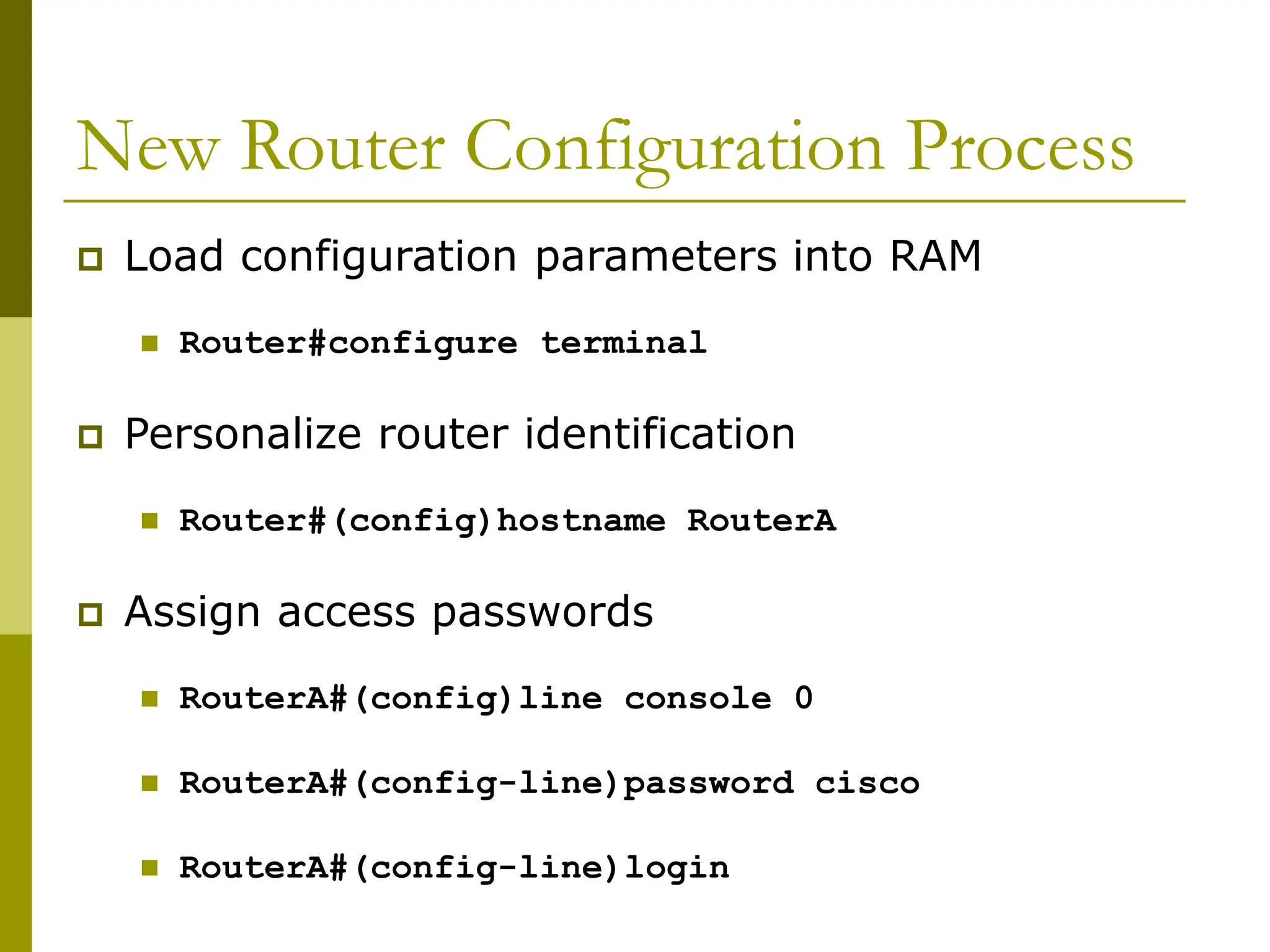 New Router Configuration Process
 Load configuration parameters into RAM
 Router#configure terminal
 Personalize router identification
 Router#(config)hostname RouterA
 Assign access passwords
 RouterA#(config)line console 0
 RouterA#(config-line)password cisco
 RouterA#(config-line)login
 