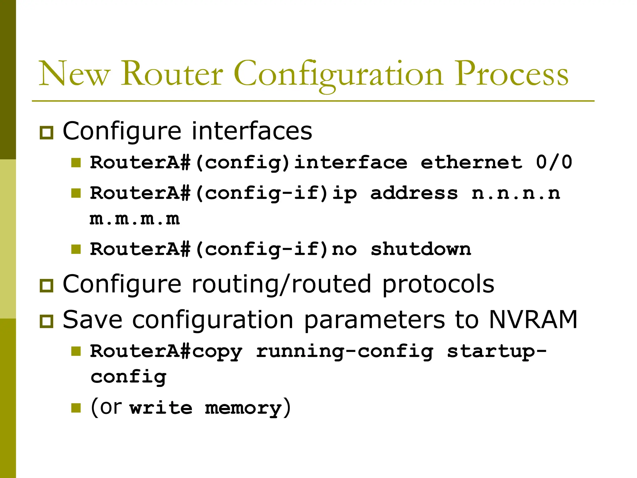 New Router Configuration Process
 Configure interfaces
 RouterA#(config)interface ethernet 0/0
 RouterA#(config-if)ip address n.n.n.n
m.m.m.m
 RouterA#(config-if)no shutdown
 Configure routing/routed protocols
 Save configuration parameters to NVRAM
 RouterA#copy running-config startup-
config
 (or write memory)
 