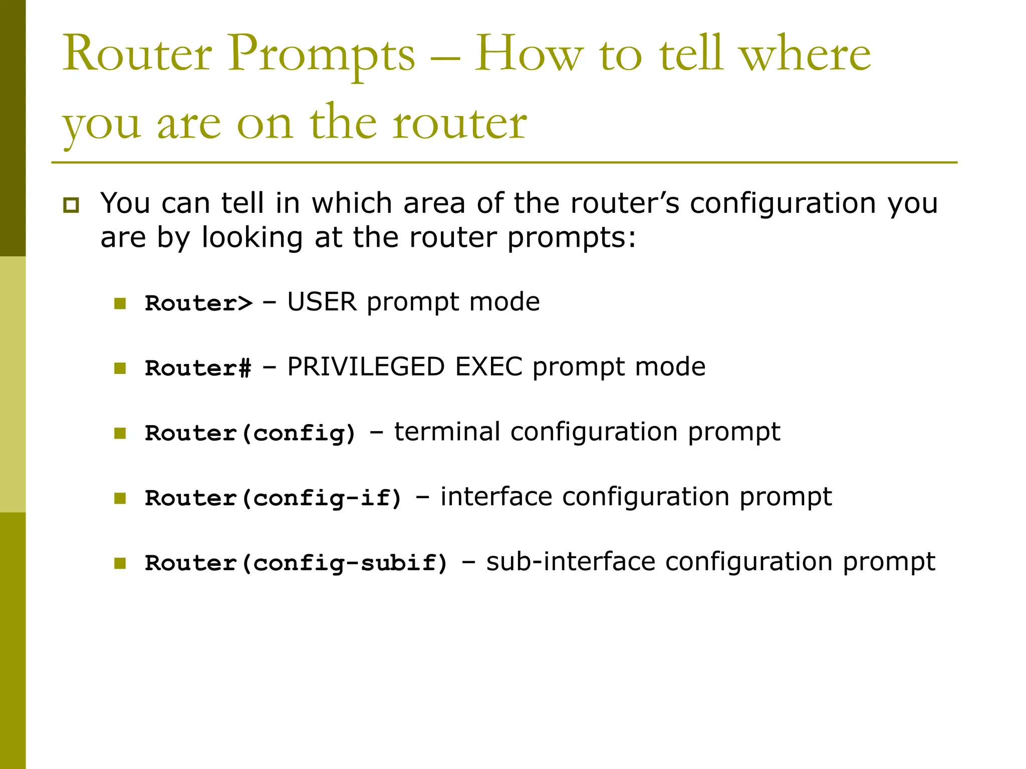 Router Prompts – How to tell where
you are on the router
 You can tell in which area of the router’s configuration you
are by looking at the router prompts:
 Router> – USER prompt mode
 Router# – PRIVILEGED EXEC prompt mode
 Router(config) – terminal configuration prompt
 Router(config-if) – interface configuration prompt
 Router(config-subif) – sub-interface configuration prompt
 