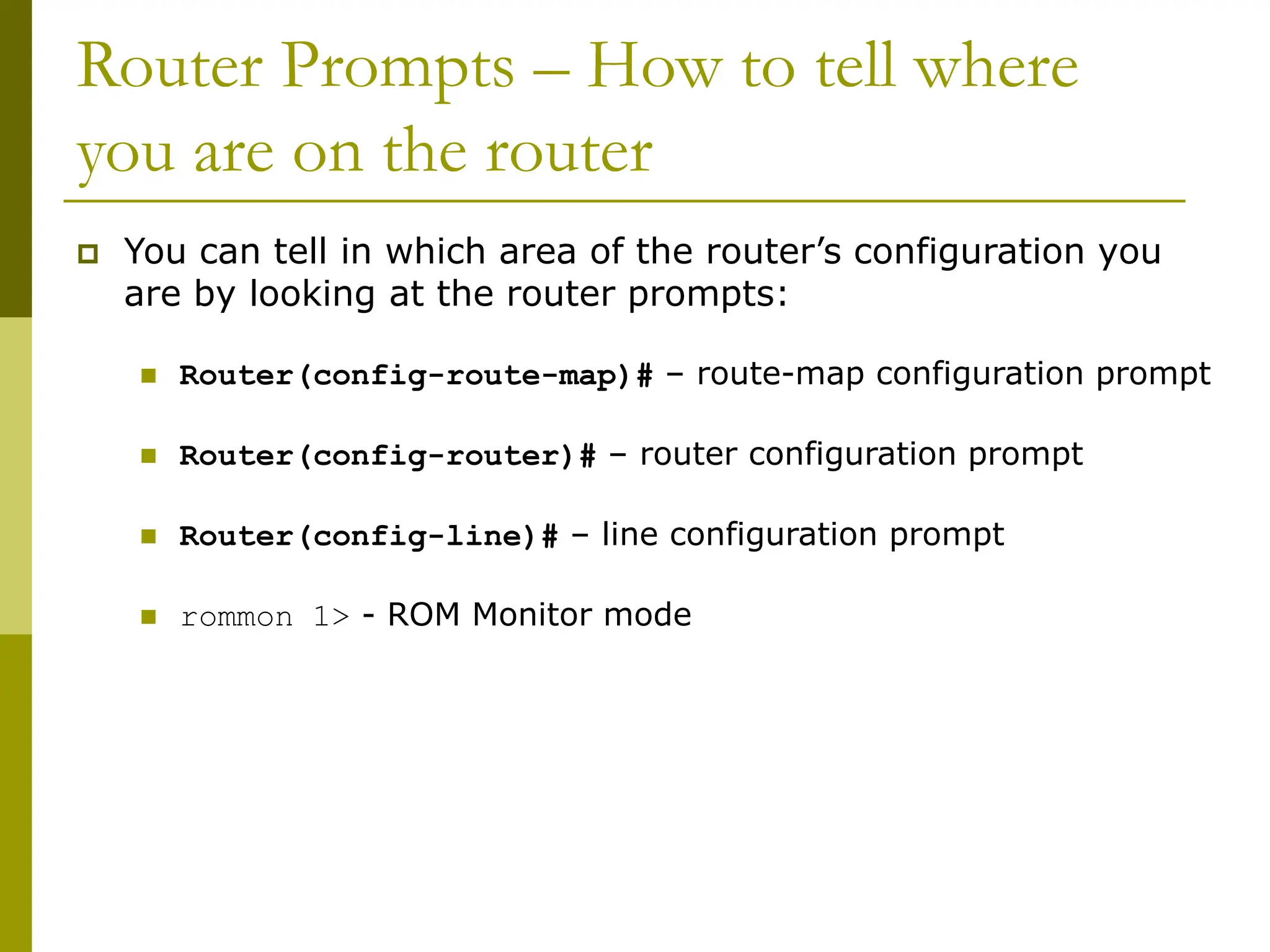 Router Prompts – How to tell where
you are on the router
 You can tell in which area of the router’s configuration you
are by looking at the router prompts:
 Router(config-route-map)# – route-map configuration prompt
 Router(config-router)# – router configuration prompt
 Router(config-line)# – line configuration prompt
 rommon 1> - ROM Monitor mode
 