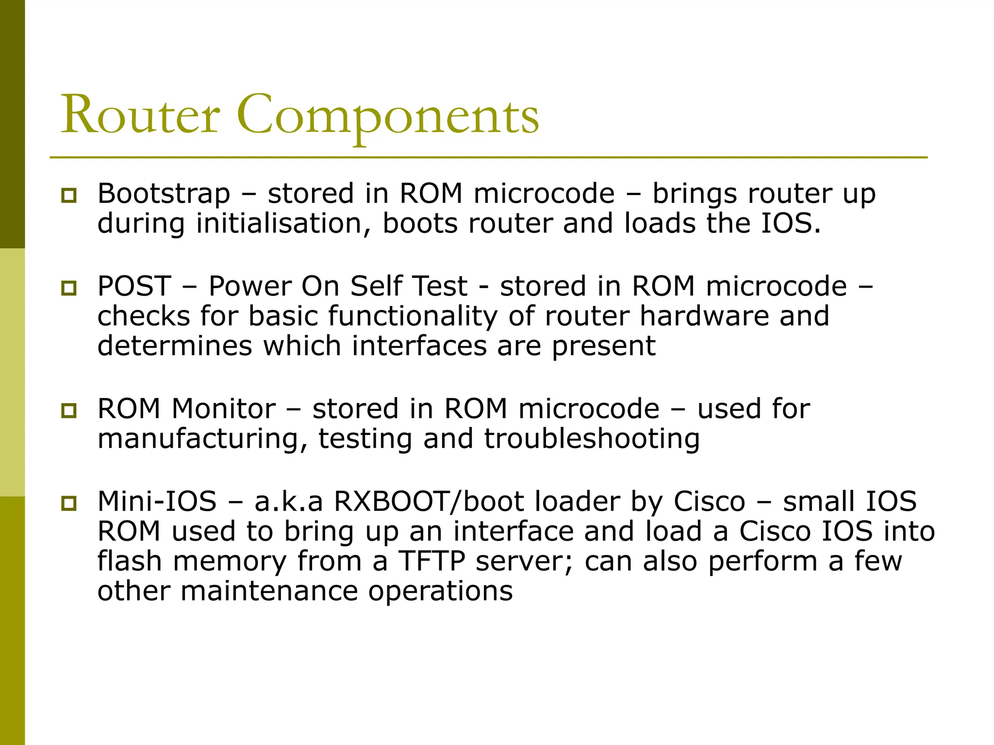 Router Components
 Bootstrap – stored in ROM microcode – brings router up
during initialisation, boots router and loads the IOS.
 POST – Power On Self Test - stored in ROM microcode –
checks for basic functionality of router hardware and
determines which interfaces are present
 ROM Monitor – stored in ROM microcode – used for
manufacturing, testing and troubleshooting
 Mini-IOS – a.k.a RXBOOT/boot loader by Cisco – small IOS
ROM used to bring up an interface and load a Cisco IOS into
flash memory from a TFTP server; can also perform a few
other maintenance operations
 
