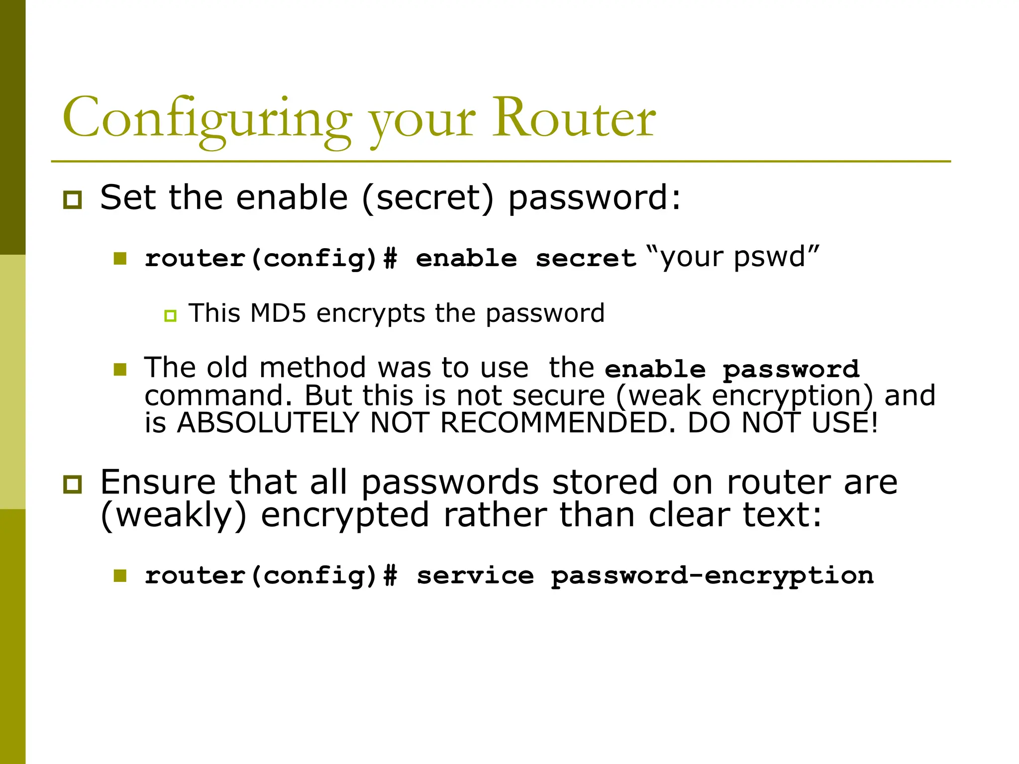 Configuring your Router
 Set the enable (secret) password:
 router(config)# enable secret “your pswd”
 This MD5 encrypts the password
 The old method was to use the enable password
command. But this is not secure (weak encryption) and
is ABSOLUTELY NOT RECOMMENDED. DO NOT USE!
 Ensure that all passwords stored on router are
(weakly) encrypted rather than clear text:
 router(config)# service password-encryption
 