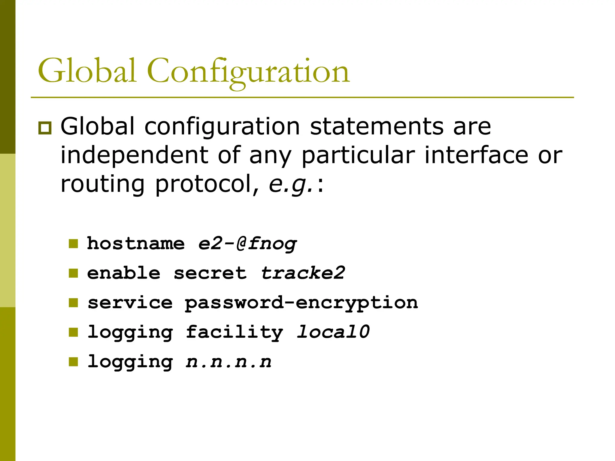 Global Configuration
 Global configuration statements are
independent of any particular interface or
routing protocol, e.g.:
 hostname e2-@fnog
 enable secret tracke2
 service password-encryption
 logging facility local0
 logging n.n.n.n
 
