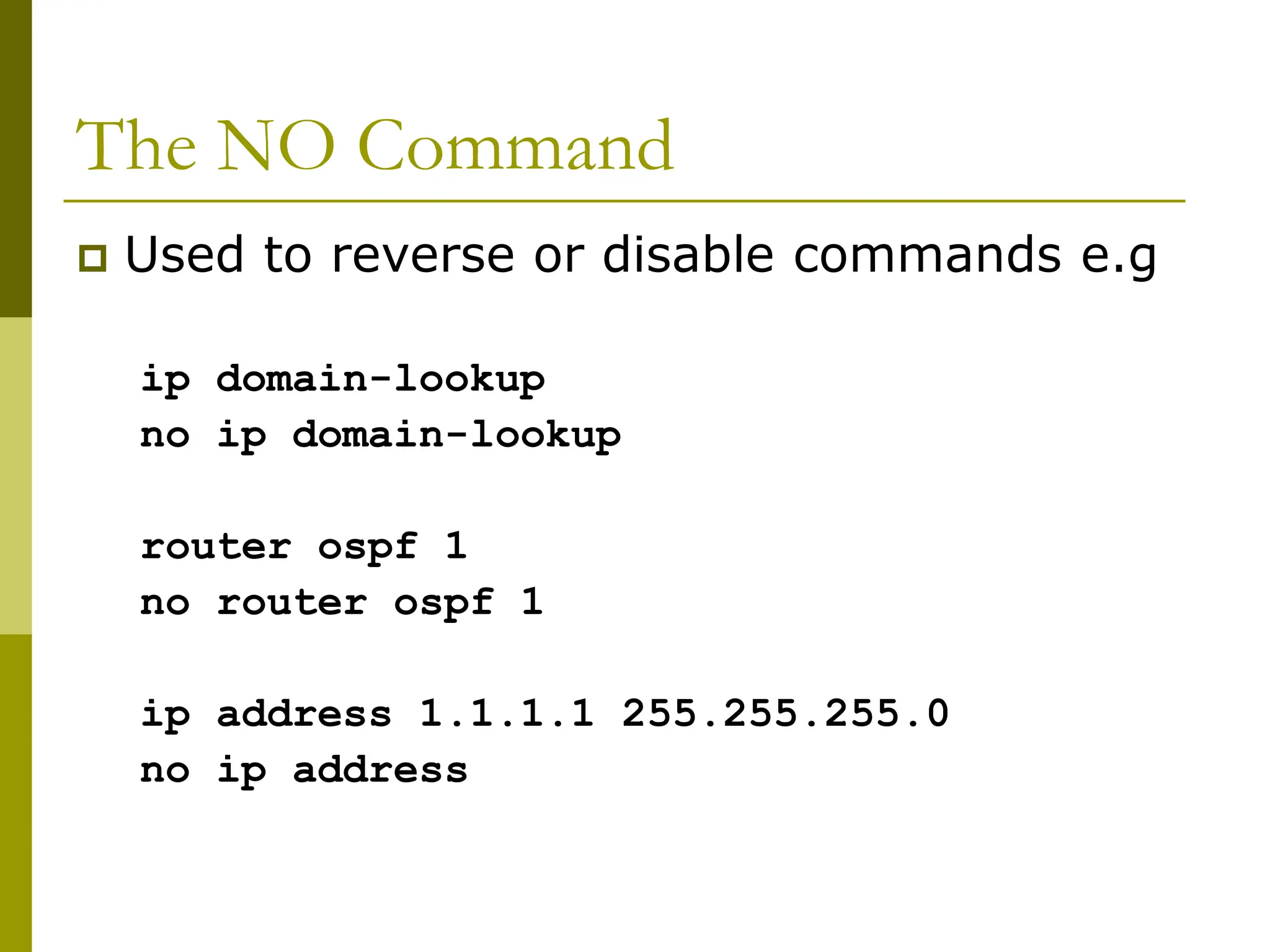 The NO Command
 Used to reverse or disable commands e.g
ip domain-lookup
no ip domain-lookup
router ospf 1
no router ospf 1
ip address 1.1.1.1 255.255.255.0
no ip address
 