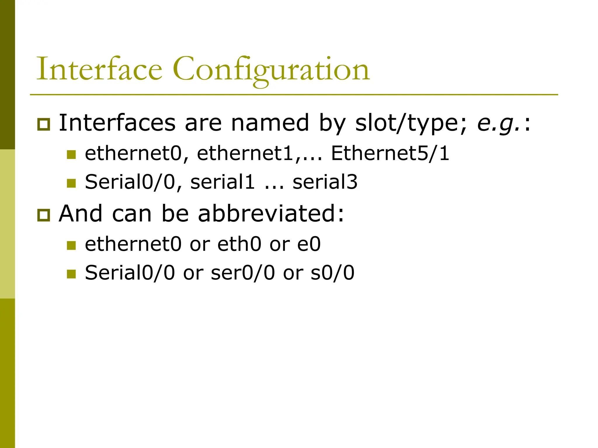 Interface Configuration
 Interfaces are named by slot/type; e.g.:
 ethernet0, ethernet1,... Ethernet5/1
 Serial0/0, serial1 ... serial3
 And can be abbreviated:
 ethernet0 or eth0 or e0
 Serial0/0 or ser0/0 or s0/0
 
