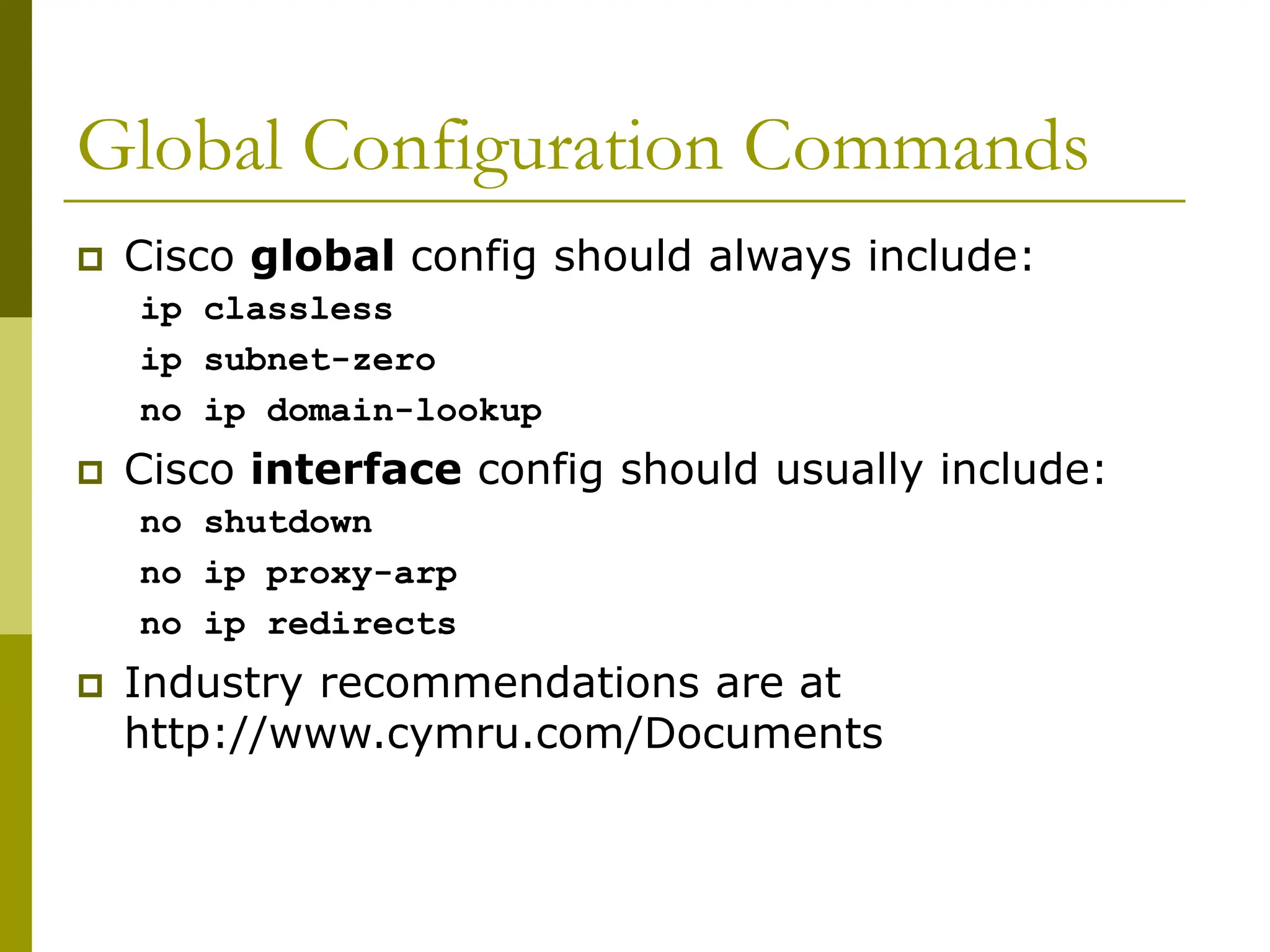 Global Configuration Commands
 Cisco global config should always include:
ip classless
ip subnet-zero
no ip domain-lookup
 Cisco interface config should usually include:
no shutdown
no ip proxy-arp
no ip redirects
 Industry recommendations are at
http://www.cymru.com/Documents
 