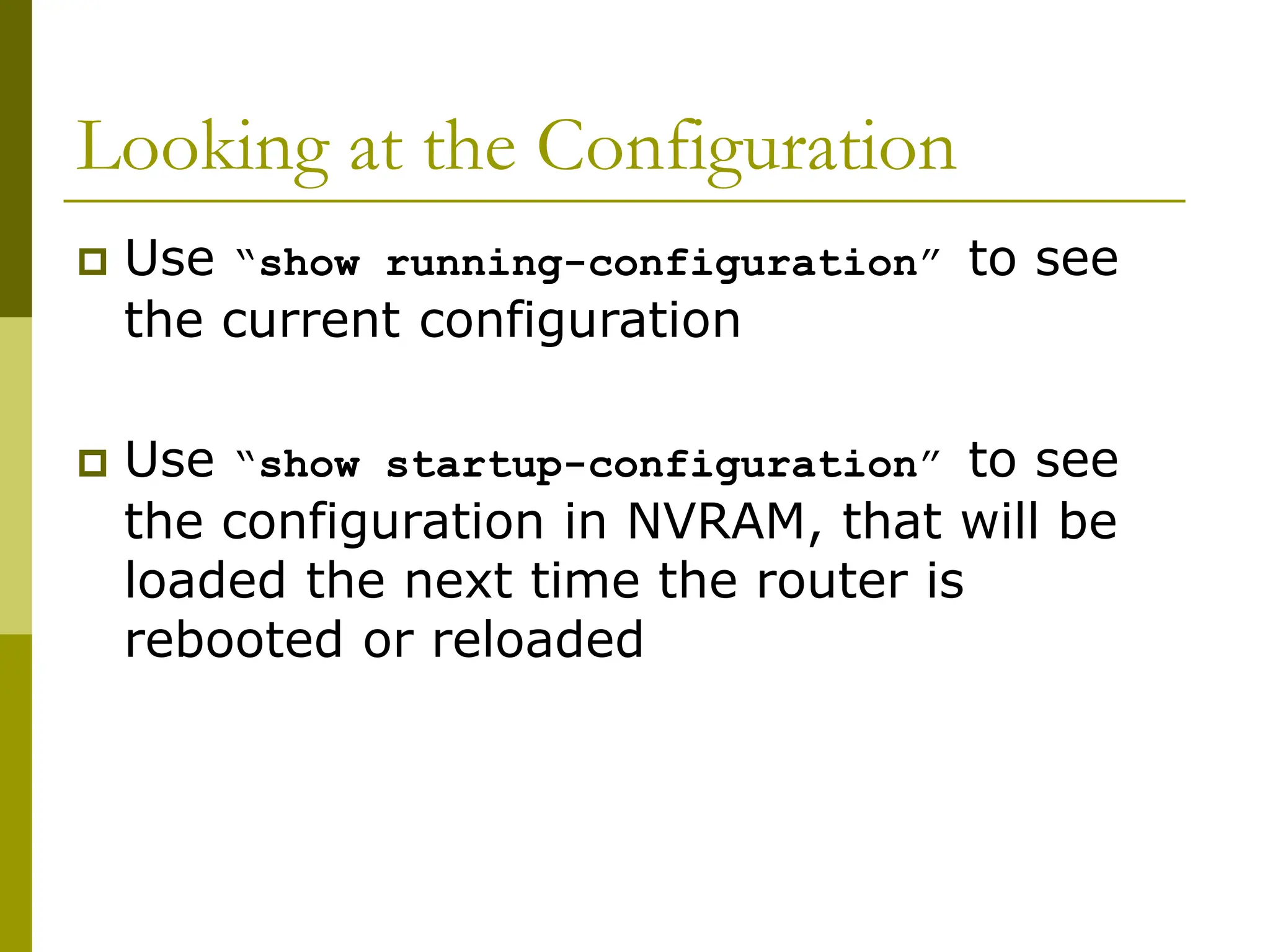 Looking at the Configuration
 Use “show running-configuration” to see
the current configuration
 Use “show startup-configuration” to see
the configuration in NVRAM, that will be
loaded the next time the router is
rebooted or reloaded
 