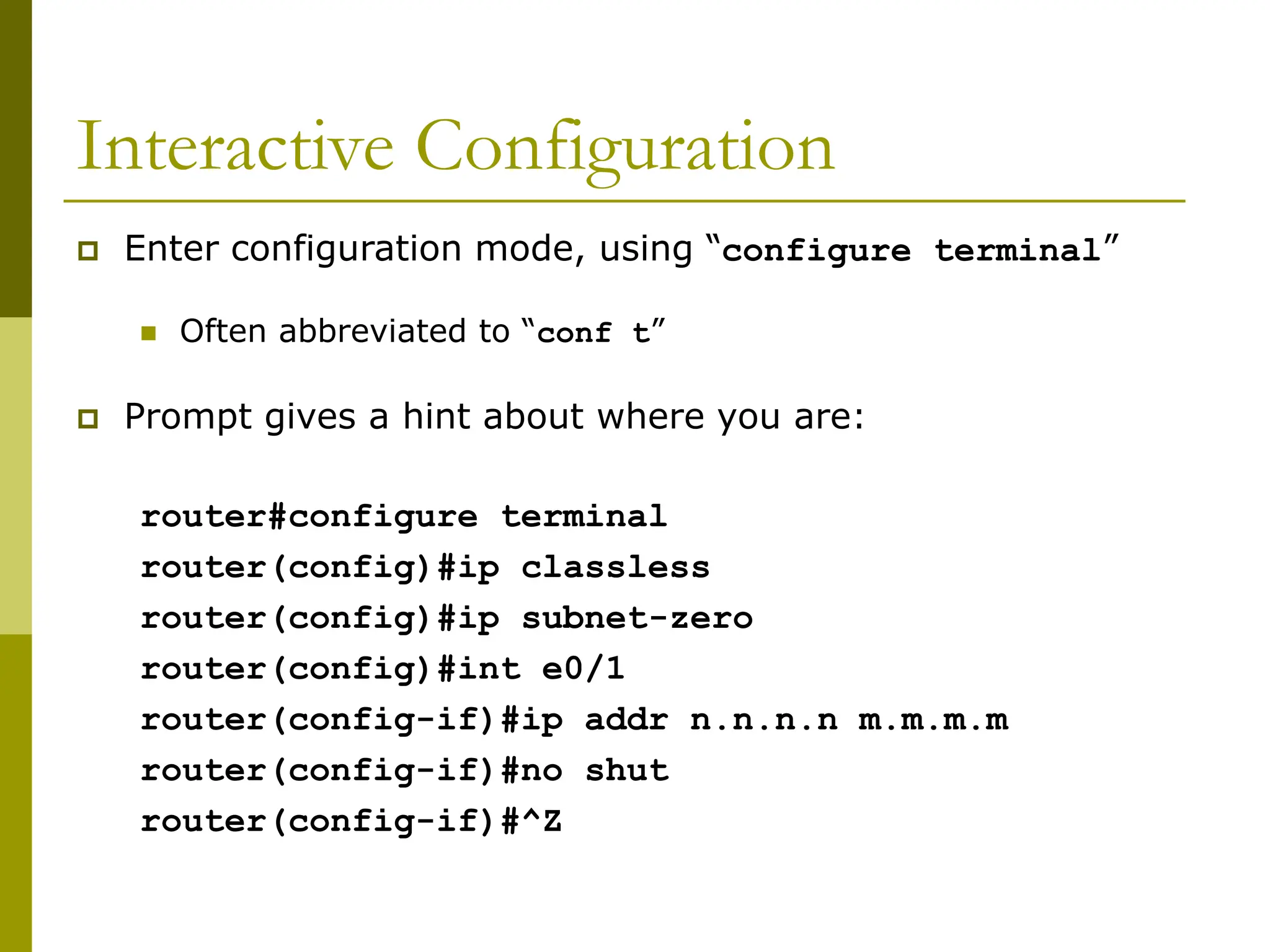 Interactive Configuration
 Enter configuration mode, using “configure terminal”
 Often abbreviated to “conf t”
 Prompt gives a hint about where you are:
router#configure terminal
router(config)#ip classless
router(config)#ip subnet-zero
router(config)#int e0/1
router(config-if)#ip addr n.n.n.n m.m.m.m
router(config-if)#no shut
router(config-if)#^Z
 