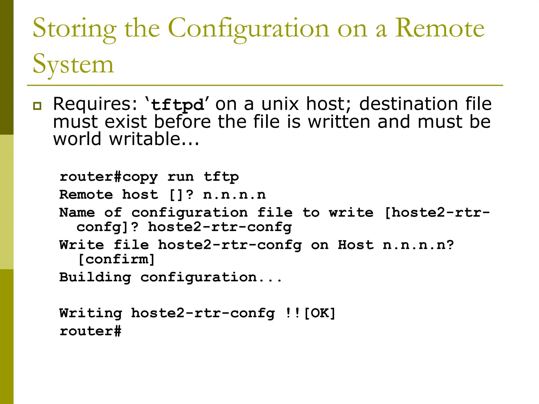 Storing the Configuration on a Remote
System
 Requires: ‘tftpd’ on a unix host; destination file
must exist before the file is written and must be
world writable...
router#copy run tftp
Remote host []? n.n.n.n
Name of configuration file to write [hoste2-rtr-
confg]? hoste2-rtr-confg
Write file hoste2-rtr-confg on Host n.n.n.n?
[confirm]
Building configuration...
Writing hoste2-rtr-confg !![OK]
router#
 