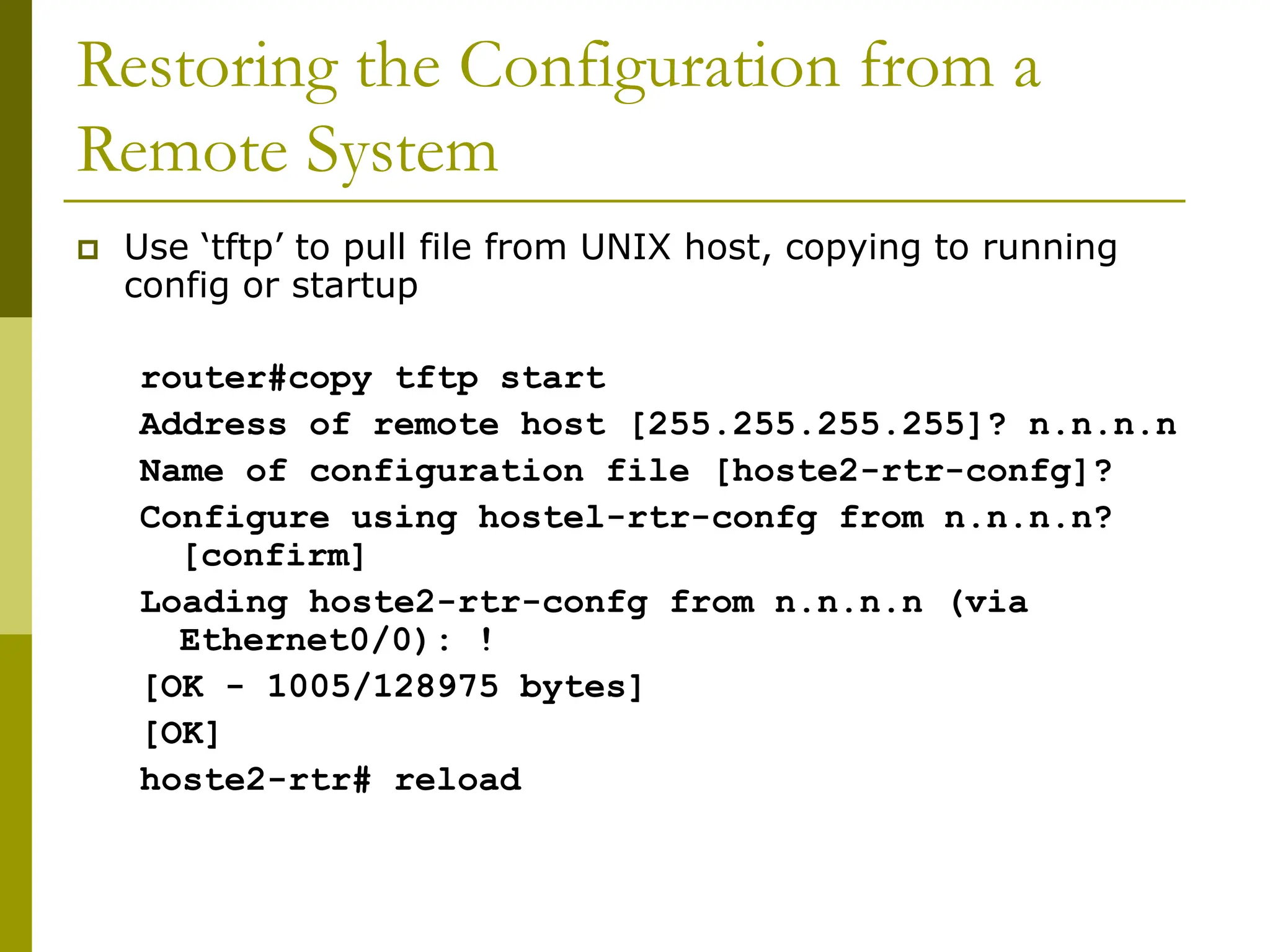 Restoring the Configuration from a
Remote System
 Use ‘tftp’ to pull file from UNIX host, copying to running
config or startup
router#copy tftp start
Address of remote host [255.255.255.255]? n.n.n.n
Name of configuration file [hoste2-rtr-confg]?
Configure using hostel-rtr-confg from n.n.n.n?
[confirm]
Loading hoste2-rtr-confg from n.n.n.n (via
Ethernet0/0): !
[OK - 1005/128975 bytes]
[OK]
hoste2-rtr# reload
 