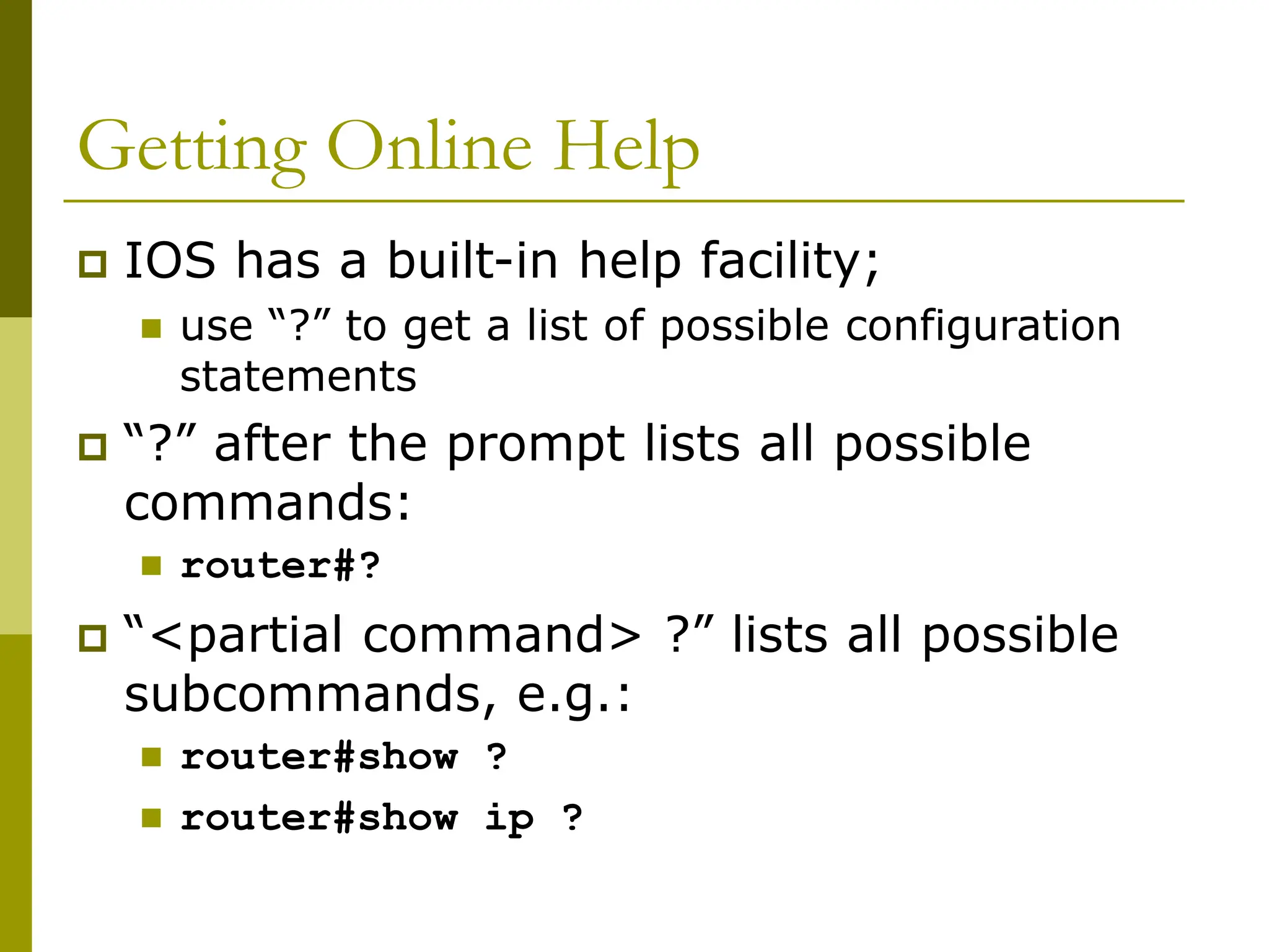 Getting Online Help
 IOS has a built-in help facility;
 use “?” to get a list of possible configuration
statements
 “?” after the prompt lists all possible
commands:
 router#?
 “<partial command> ?” lists all possible
subcommands, e.g.:
 router#show ?
 router#show ip ?
 
