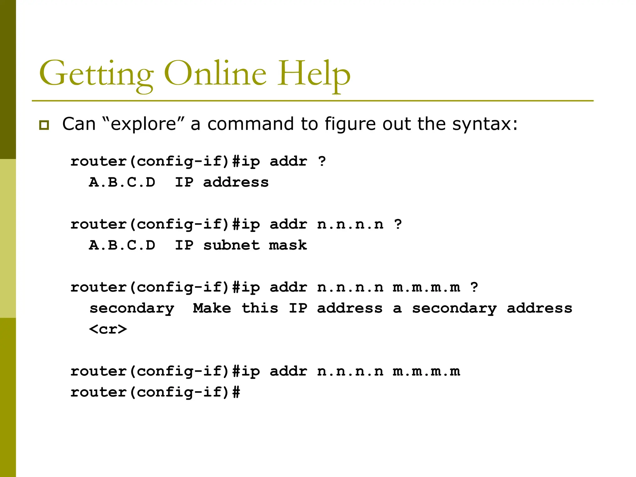 Getting Online Help
 Can “explore” a command to figure out the syntax:
router(config-if)#ip addr ?
A.B.C.D IP address
router(config-if)#ip addr n.n.n.n ?
A.B.C.D IP subnet mask
router(config-if)#ip addr n.n.n.n m.m.m.m ?
secondary Make this IP address a secondary address
<cr>
router(config-if)#ip addr n.n.n.n m.m.m.m
router(config-if)#
 