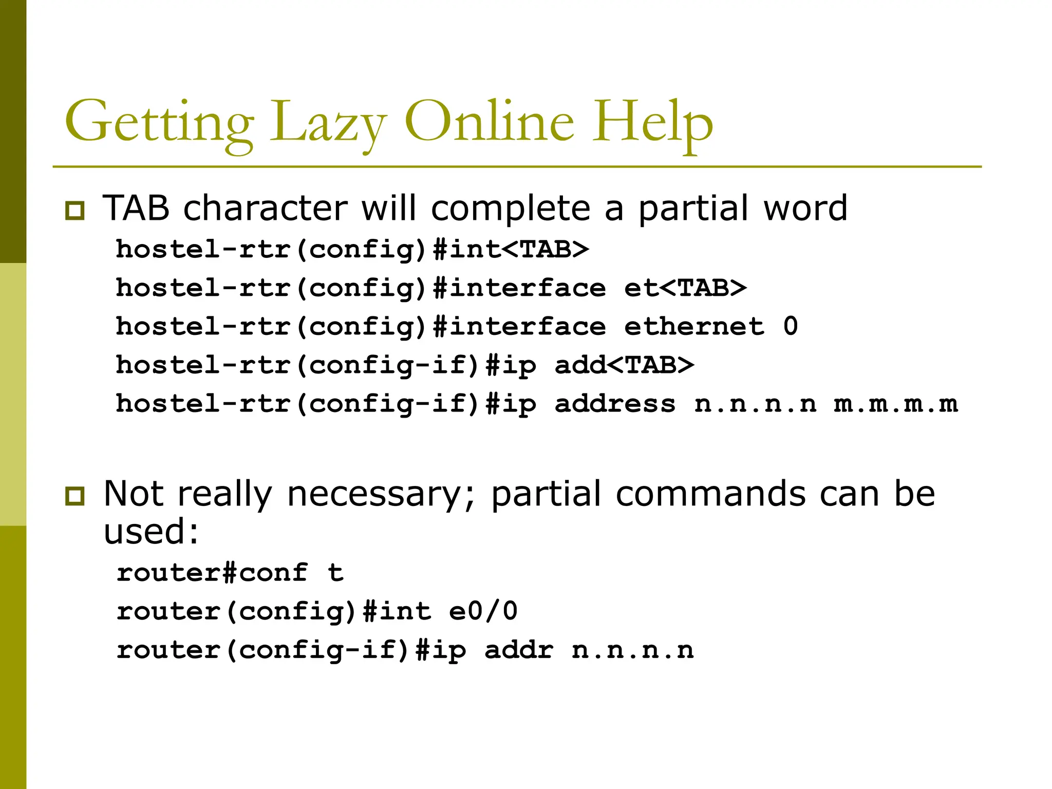 Getting Lazy Online Help
 TAB character will complete a partial word
hostel-rtr(config)#int<TAB>
hostel-rtr(config)#interface et<TAB>
hostel-rtr(config)#interface ethernet 0
hostel-rtr(config-if)#ip add<TAB>
hostel-rtr(config-if)#ip address n.n.n.n m.m.m.m
 Not really necessary; partial commands can be
used:
router#conf t
router(config)#int e0/0
router(config-if)#ip addr n.n.n.n
 