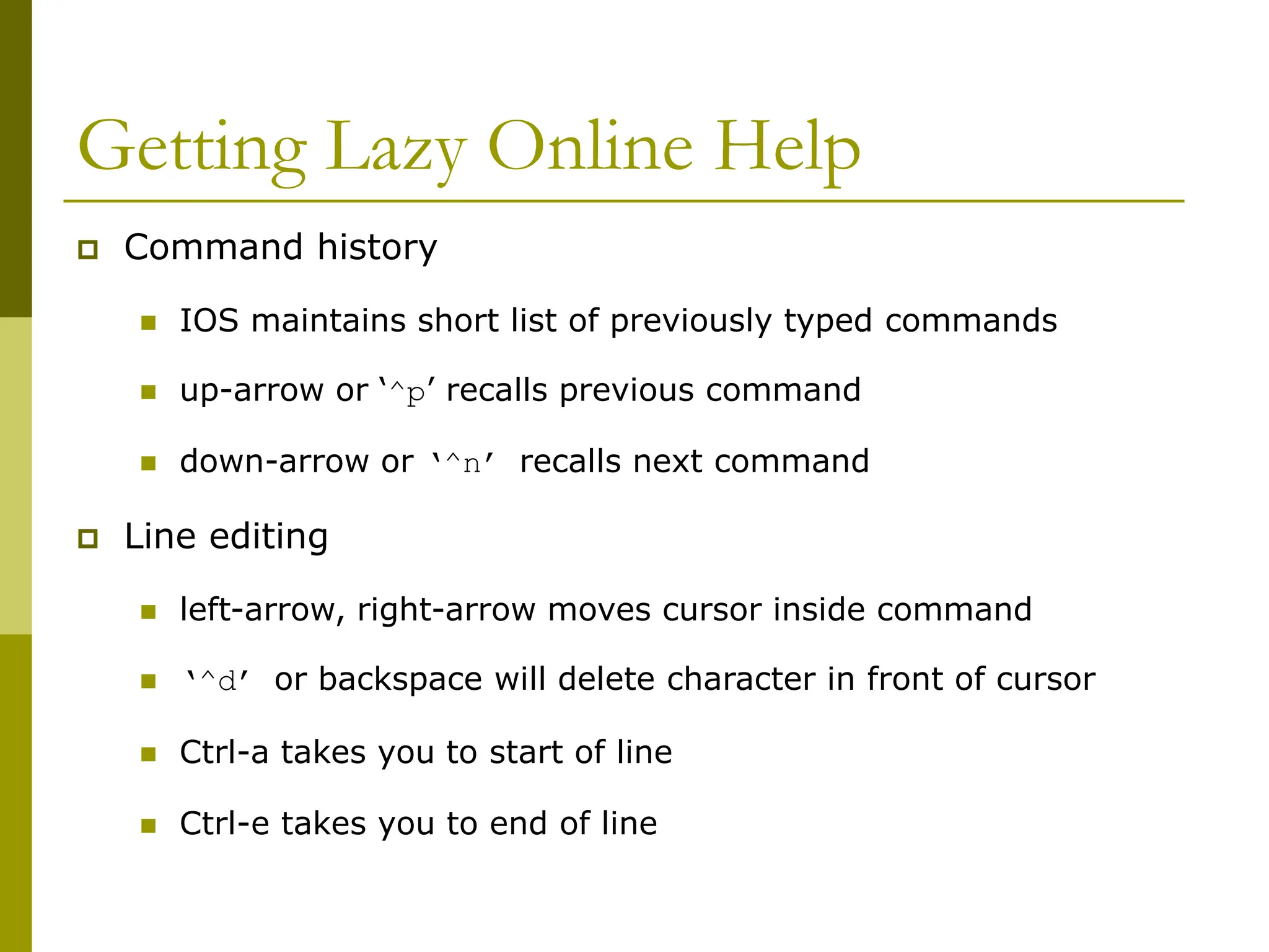 Getting Lazy Online Help
 Command history
 IOS maintains short list of previously typed commands
 up-arrow or ‘^p’ recalls previous command
 down-arrow or ‘^n’ recalls next command
 Line editing
 left-arrow, right-arrow moves cursor inside command
 ‘^d’ or backspace will delete character in front of cursor
 Ctrl-a takes you to start of line
 Ctrl-e takes you to end of line
 