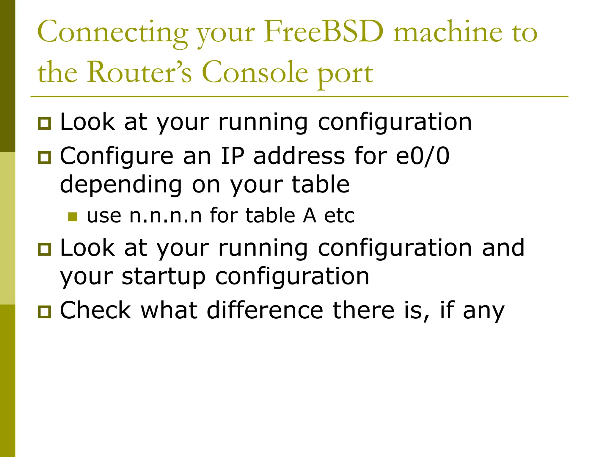 Connecting your FreeBSD machine to
the Router’s Console port
 Look at your running configuration
 Configure an IP address for e0/0
depending on your table
 use n.n.n.n for table A etc
 Look at your running configuration and
your startup configuration
 Check what difference there is, if any
 