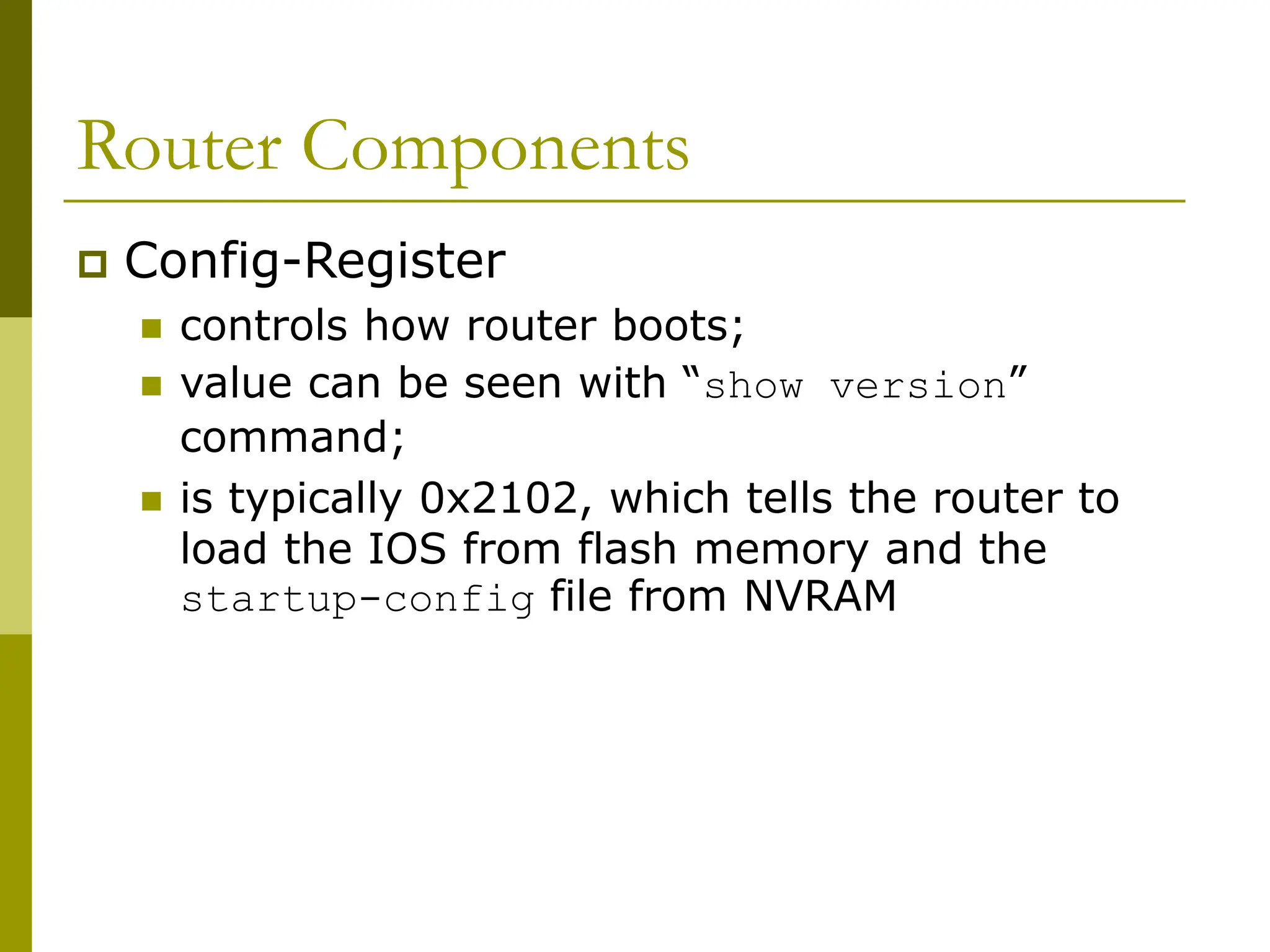 Router Components
 Config-Register
 controls how router boots;
 value can be seen with “show version”
command;
 is typically 0x2102, which tells the router to
load the IOS from flash memory and the
startup-config file from NVRAM
 