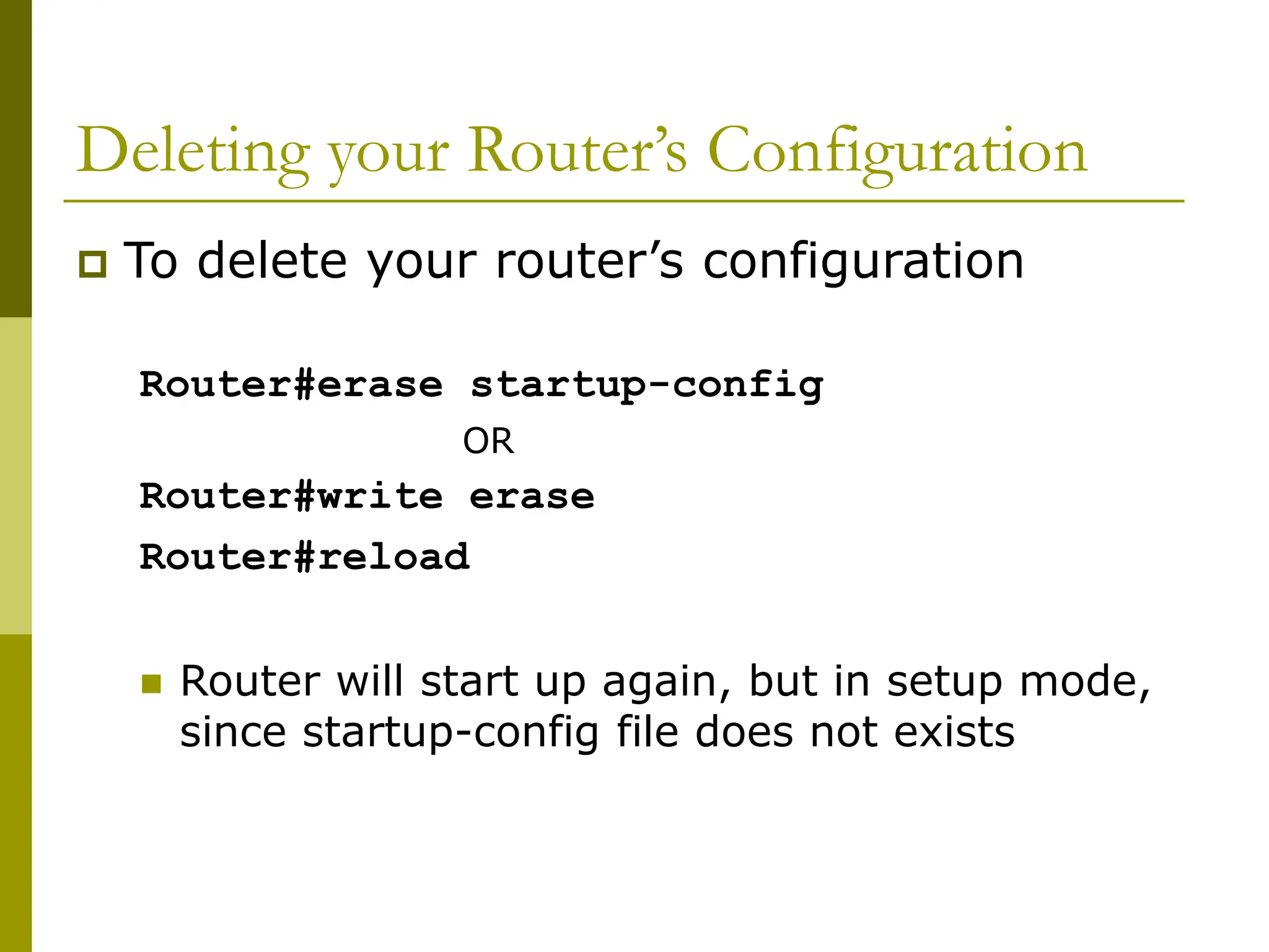 Deleting your Router’s Configuration
 To delete your router’s configuration
Router#erase startup-config
OR
Router#write erase
Router#reload
 Router will start up again, but in setup mode,
since startup-config file does not exists
 