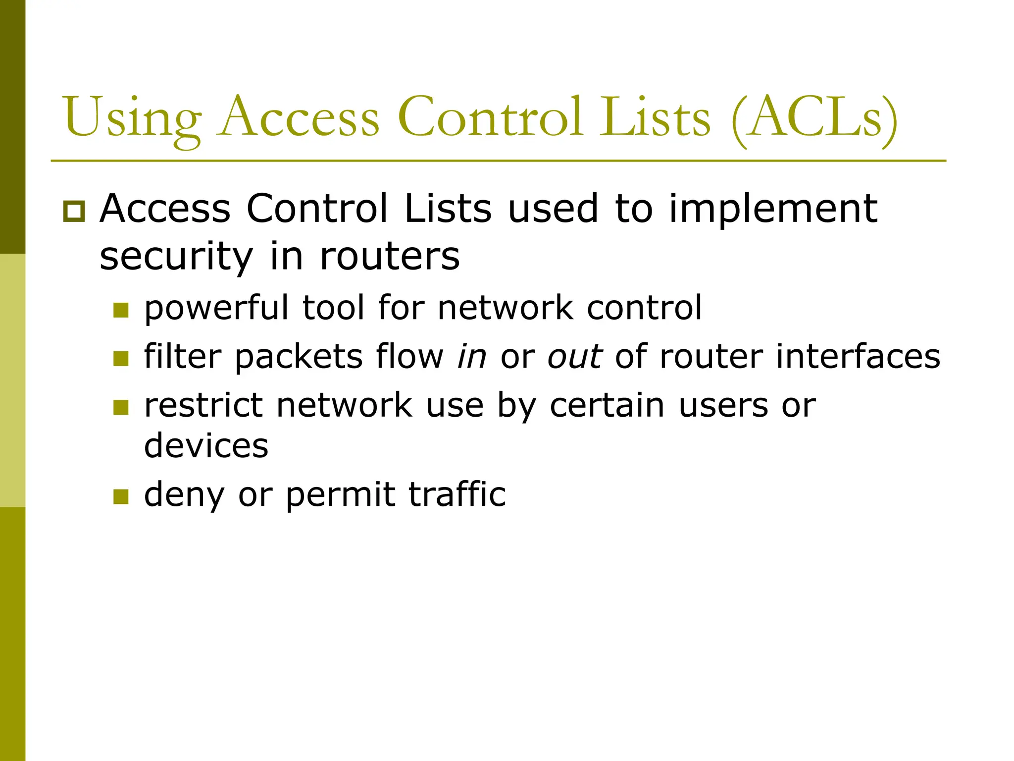 Using Access Control Lists (ACLs)
 Access Control Lists used to implement
security in routers
 powerful tool for network control
 filter packets flow in or out of router interfaces
 restrict network use by certain users or
devices
 deny or permit traffic
 