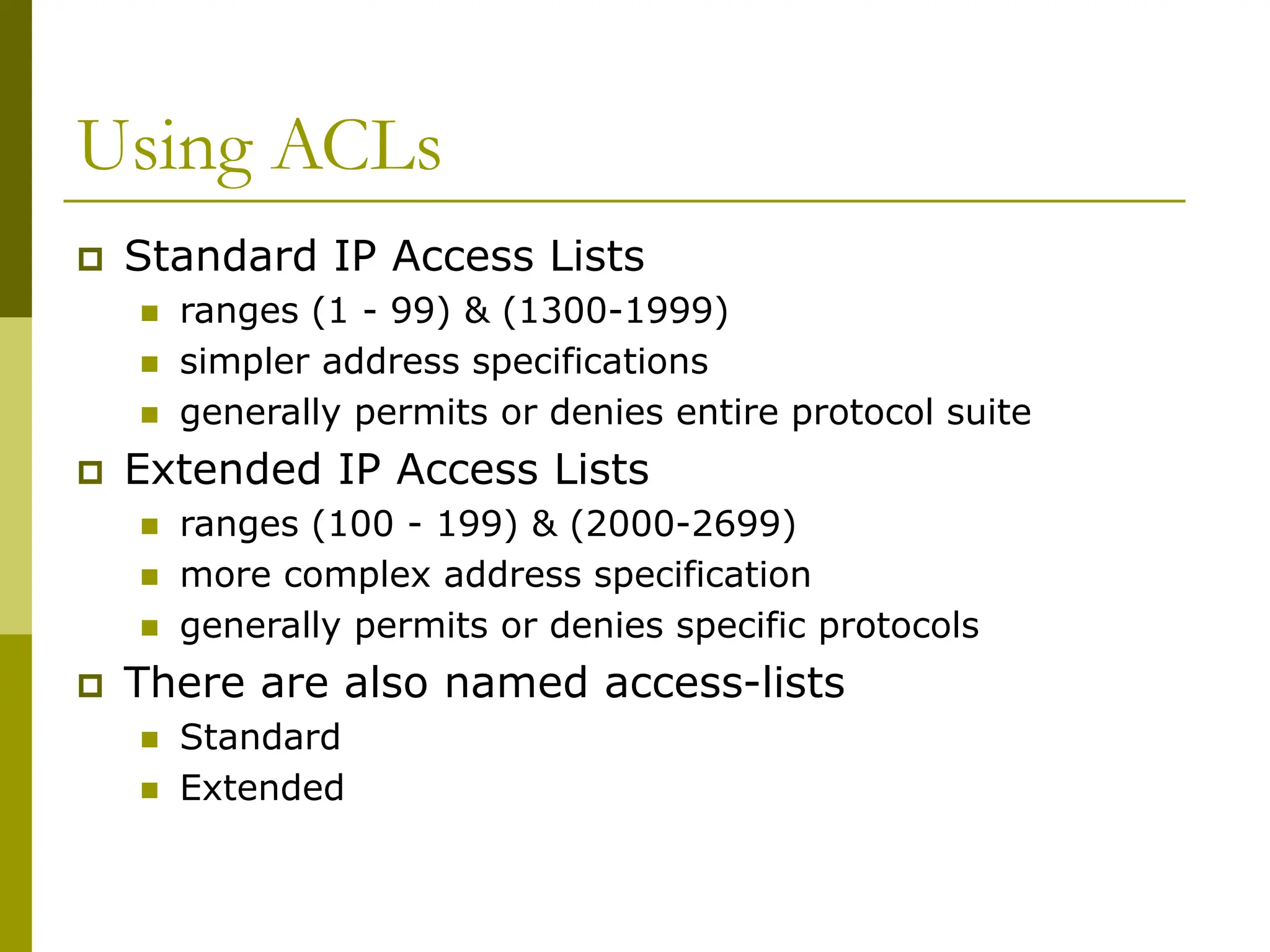 Using ACLs
 Standard IP Access Lists
 ranges (1 - 99) & (1300-1999)
 simpler address specifications
 generally permits or denies entire protocol suite
 Extended IP Access Lists
 ranges (100 - 199) & (2000-2699)
 more complex address specification
 generally permits or denies specific protocols
 There are also named access-lists
 Standard
 Extended
 