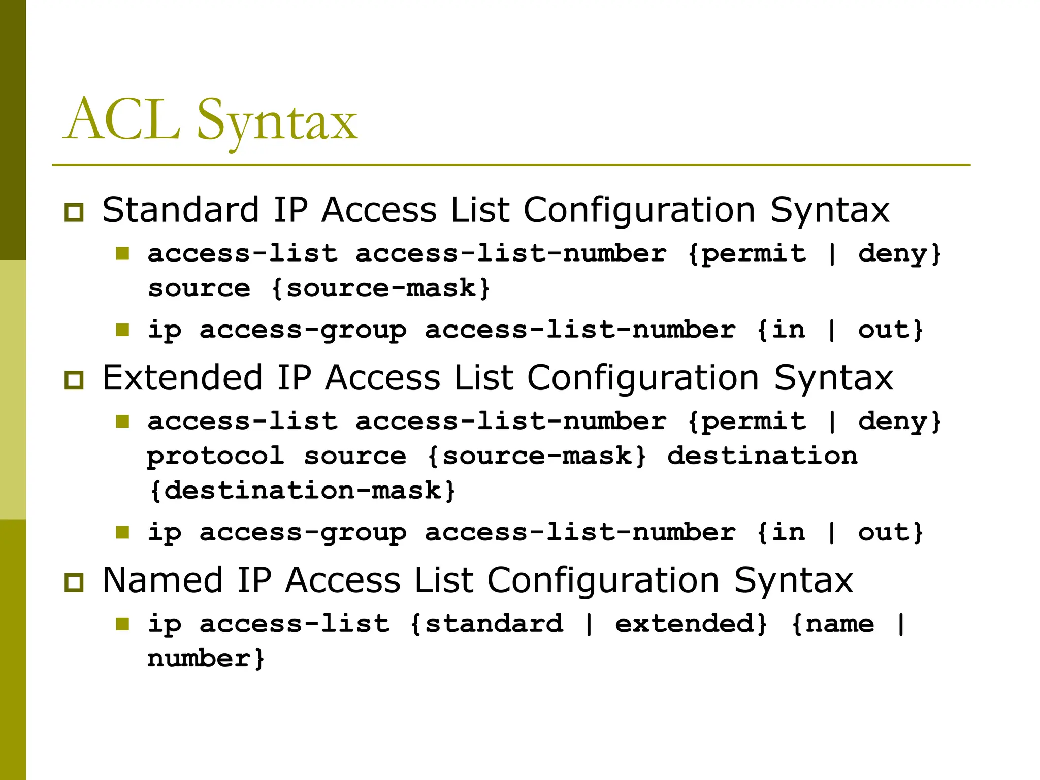 ACL Syntax
 Standard IP Access List Configuration Syntax
 access-list access-list-number {permit | deny}
source {source-mask}
 ip access-group access-list-number {in | out}
 Extended IP Access List Configuration Syntax
 access-list access-list-number {permit | deny}
protocol source {source-mask} destination
{destination-mask}
 ip access-group access-list-number {in | out}
 Named IP Access List Configuration Syntax
 ip access-list {standard | extended} {name |
number}
 