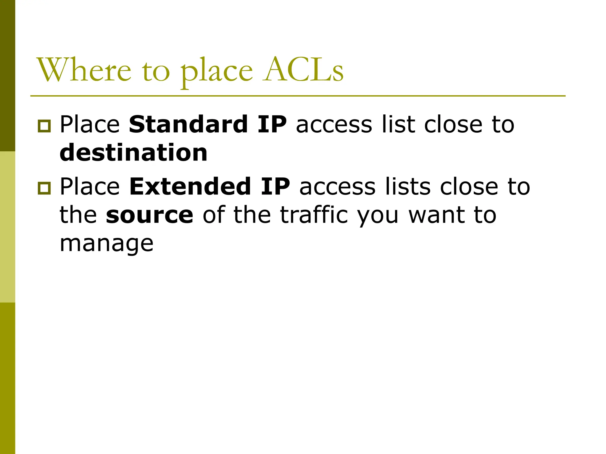 Where to place ACLs
 Place Standard IP access list close to
destination
 Place Extended IP access lists close to
the source of the traffic you want to
manage
 
