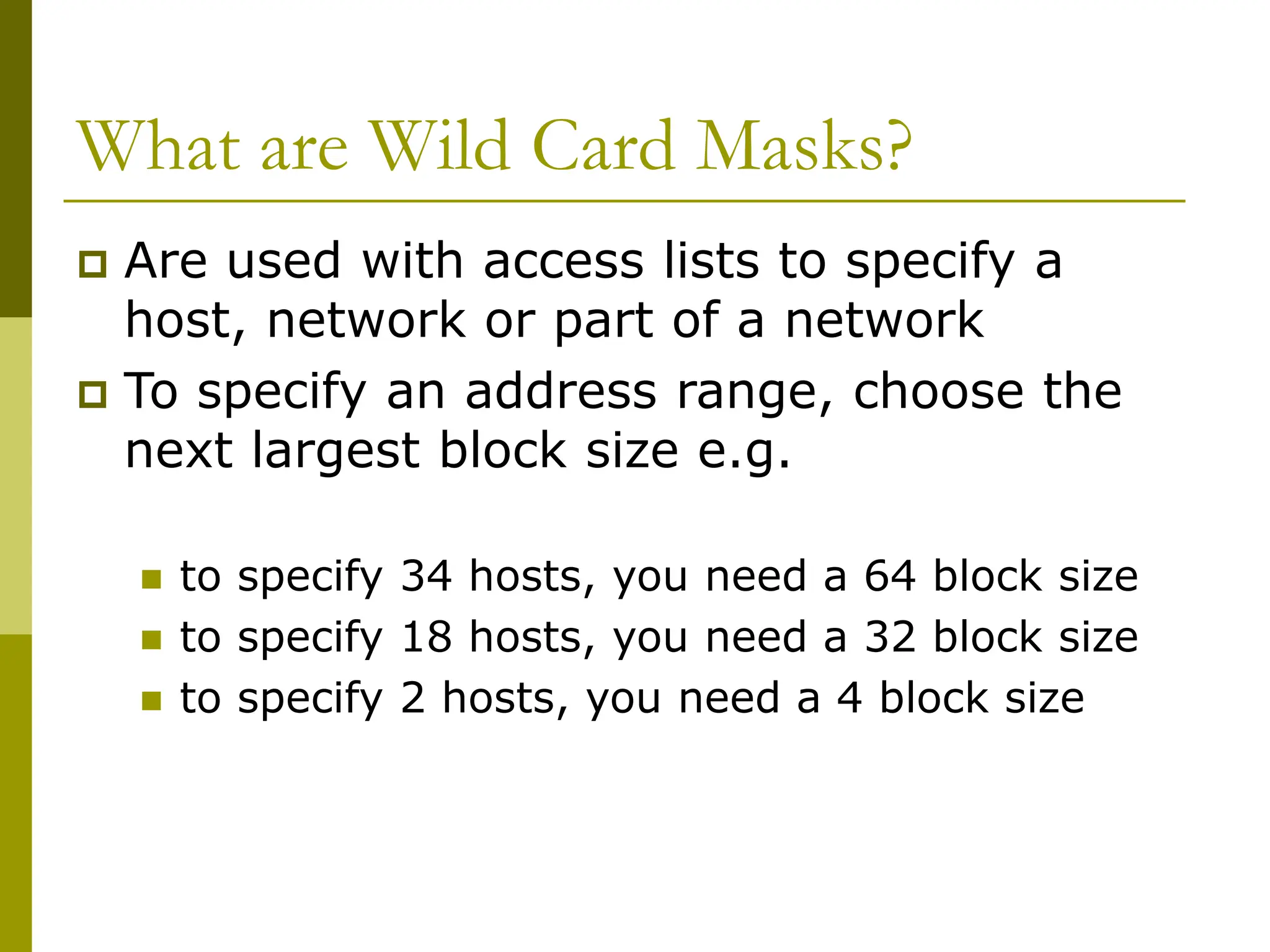 What are Wild Card Masks?
 Are used with access lists to specify a
host, network or part of a network
 To specify an address range, choose the
next largest block size e.g.
 to specify 34 hosts, you need a 64 block size
 to specify 18 hosts, you need a 32 block size
 to specify 2 hosts, you need a 4 block size
 