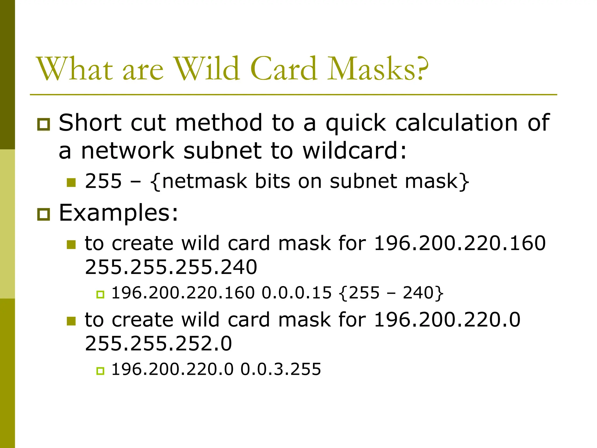 What are Wild Card Masks?
 Short cut method to a quick calculation of
a network subnet to wildcard:
 255 – {netmask bits on subnet mask}
 Examples:
 to create wild card mask for 196.200.220.160
255.255.255.240
 196.200.220.160 0.0.0.15 {255 – 240}
 to create wild card mask for 196.200.220.0
255.255.252.0
 196.200.220.0 0.0.3.255
 
