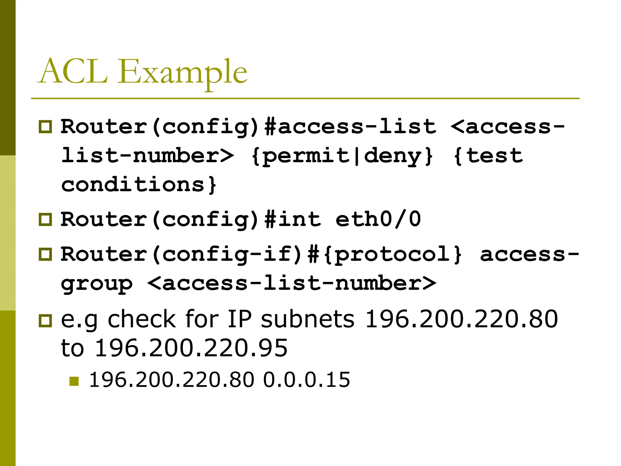 ACL Example
 Router(config)#access-list <access-
list-number> {permit|deny} {test
conditions}
 Router(config)#int eth0/0
 Router(config-if)#{protocol} access-
group <access-list-number>
 e.g check for IP subnets 196.200.220.80
to 196.200.220.95
 196.200.220.80 0.0.0.15
 