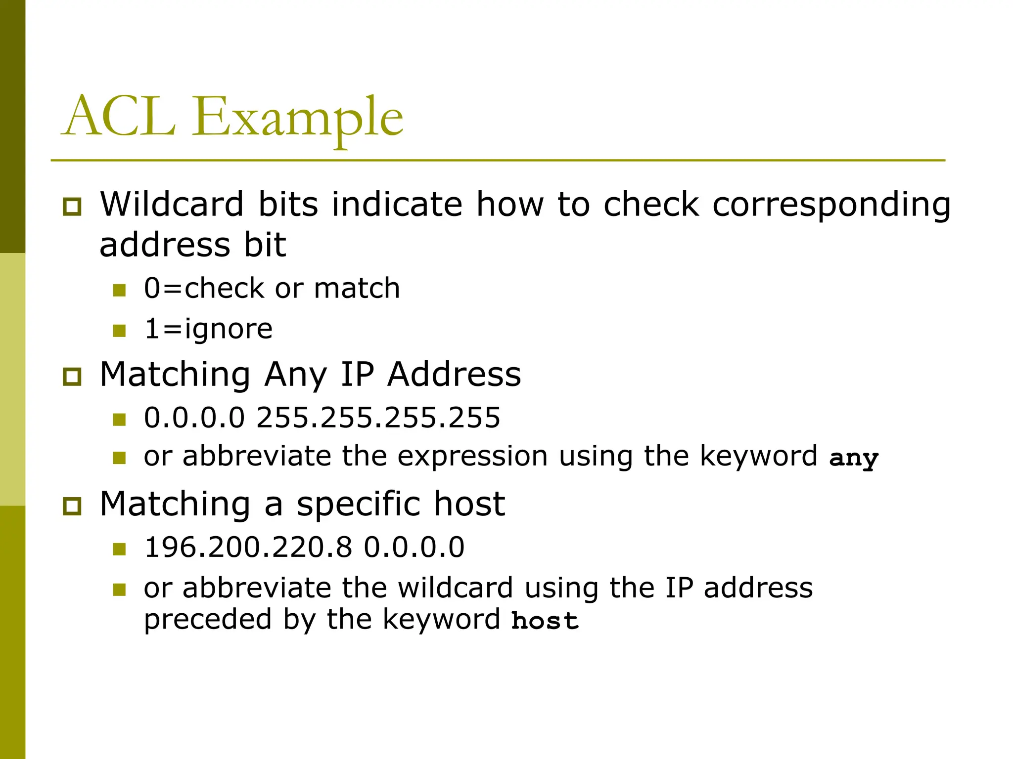 ACL Example
 Wildcard bits indicate how to check corresponding
address bit
 0=check or match
 1=ignore
 Matching Any IP Address
 0.0.0.0 255.255.255.255
 or abbreviate the expression using the keyword any
 Matching a specific host
 196.200.220.8 0.0.0.0
 or abbreviate the wildcard using the IP address
preceded by the keyword host
 