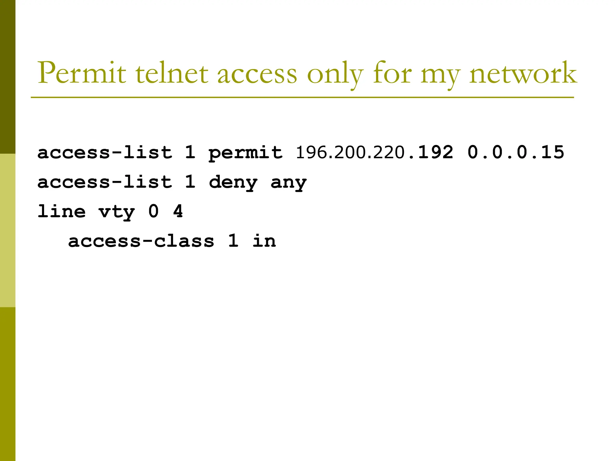 Permit telnet access only for my network
access-list 1 permit 196.200.220.192 0.0.0.15
access-list 1 deny any
line vty 0 4
access-class 1 in
 