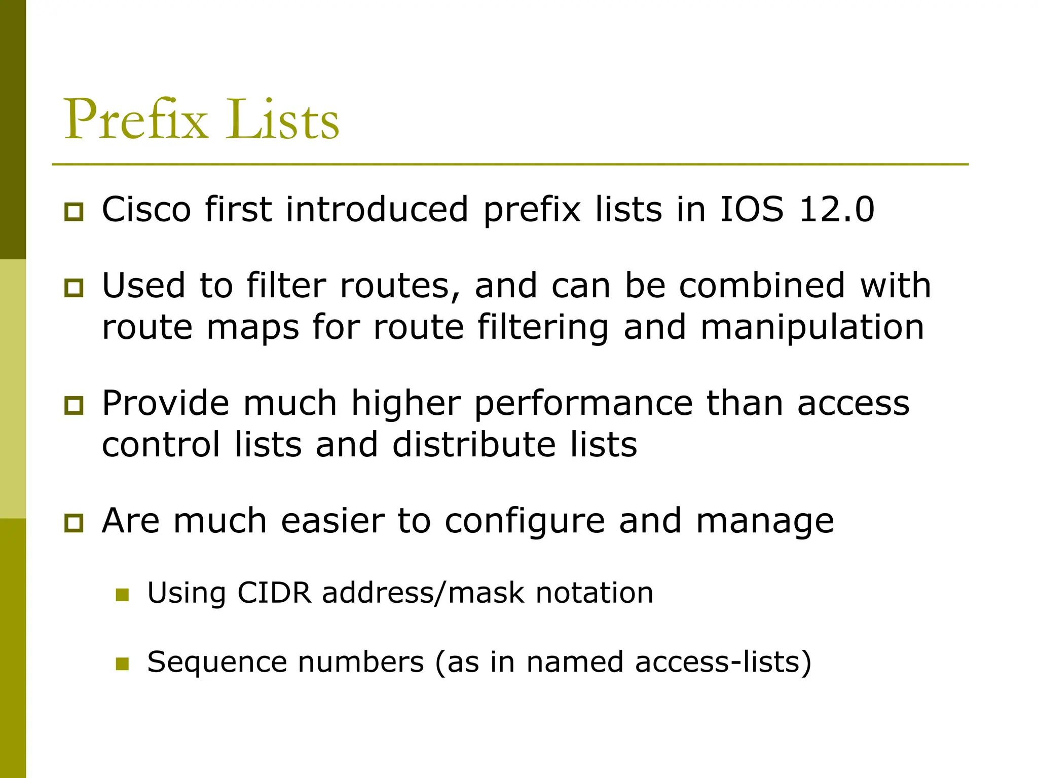 Prefix Lists
 Cisco first introduced prefix lists in IOS 12.0
 Used to filter routes, and can be combined with
route maps for route filtering and manipulation
 Provide much higher performance than access
control lists and distribute lists
 Are much easier to configure and manage
 Using CIDR address/mask notation
 Sequence numbers (as in named access-lists)
 
