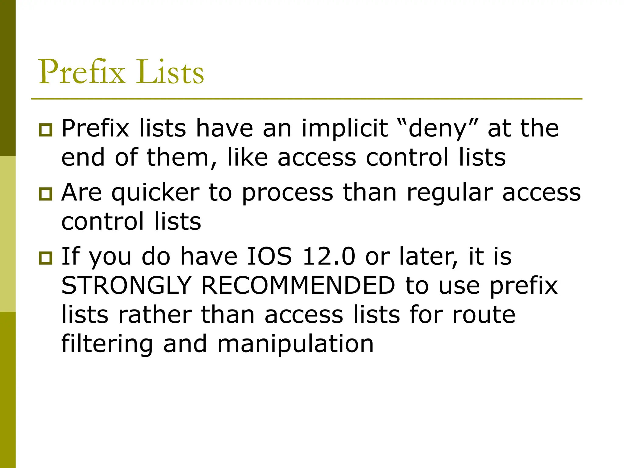 Prefix Lists
 Prefix lists have an implicit “deny” at the
end of them, like access control lists
 Are quicker to process than regular access
control lists
 If you do have IOS 12.0 or later, it is
STRONGLY RECOMMENDED to use prefix
lists rather than access lists for route
filtering and manipulation
 