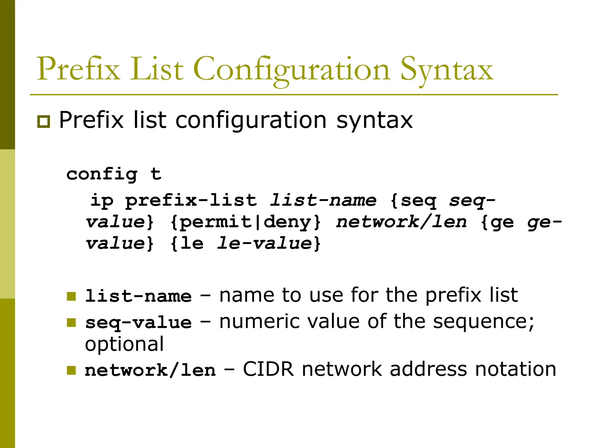 Prefix List Configuration Syntax
 Prefix list configuration syntax
config t
ip prefix-list list-name {seq seq-
value} {permit|deny} network/len {ge ge-
value} {le le-value}
 list-name – name to use for the prefix list
 seq-value – numeric value of the sequence;
optional
 network/len – CIDR network address notation
 