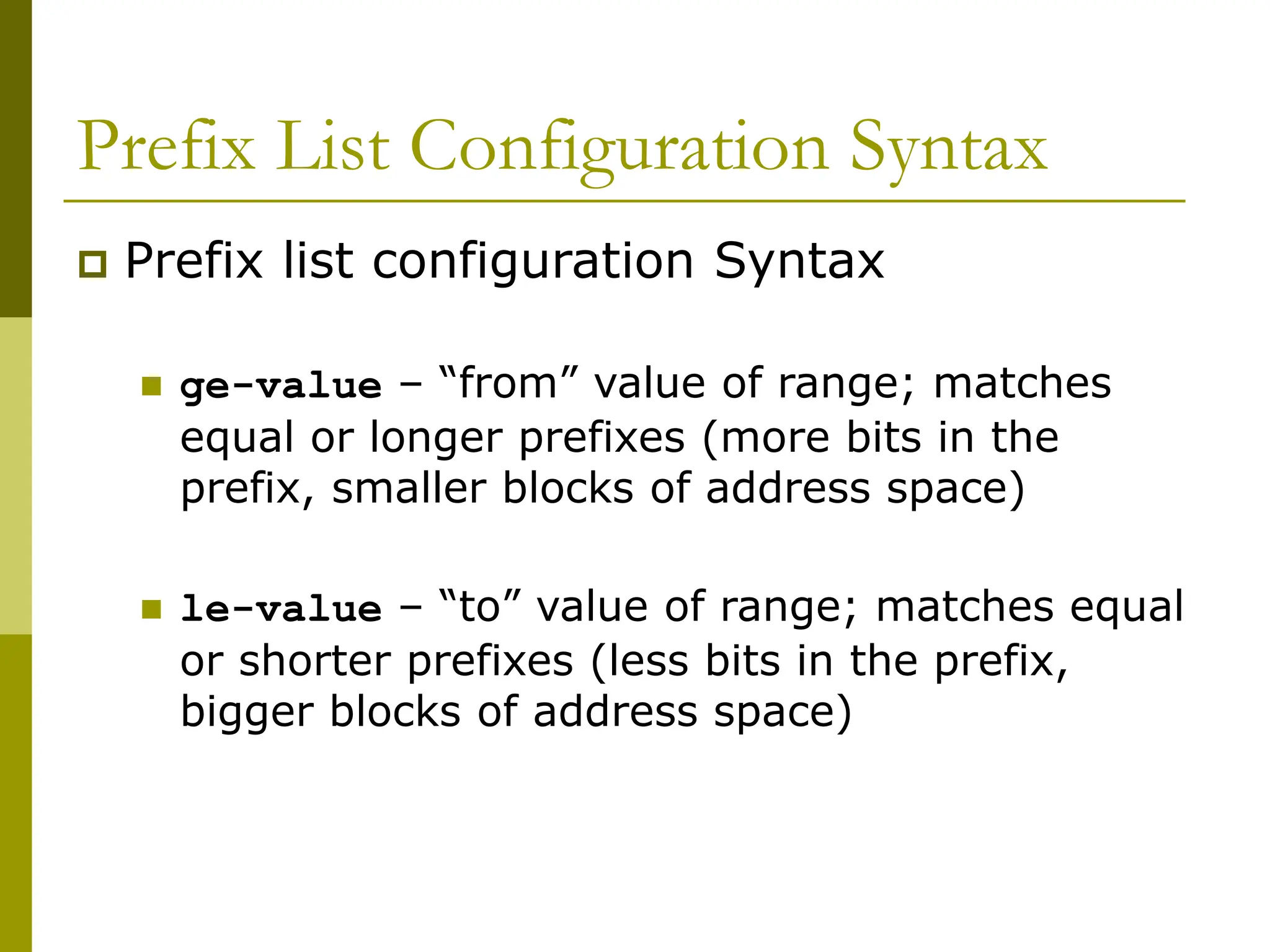Prefix List Configuration Syntax
 Prefix list configuration Syntax
 ge-value – “from” value of range; matches
equal or longer prefixes (more bits in the
prefix, smaller blocks of address space)
 le-value – “to” value of range; matches equal
or shorter prefixes (less bits in the prefix,
bigger blocks of address space)
 