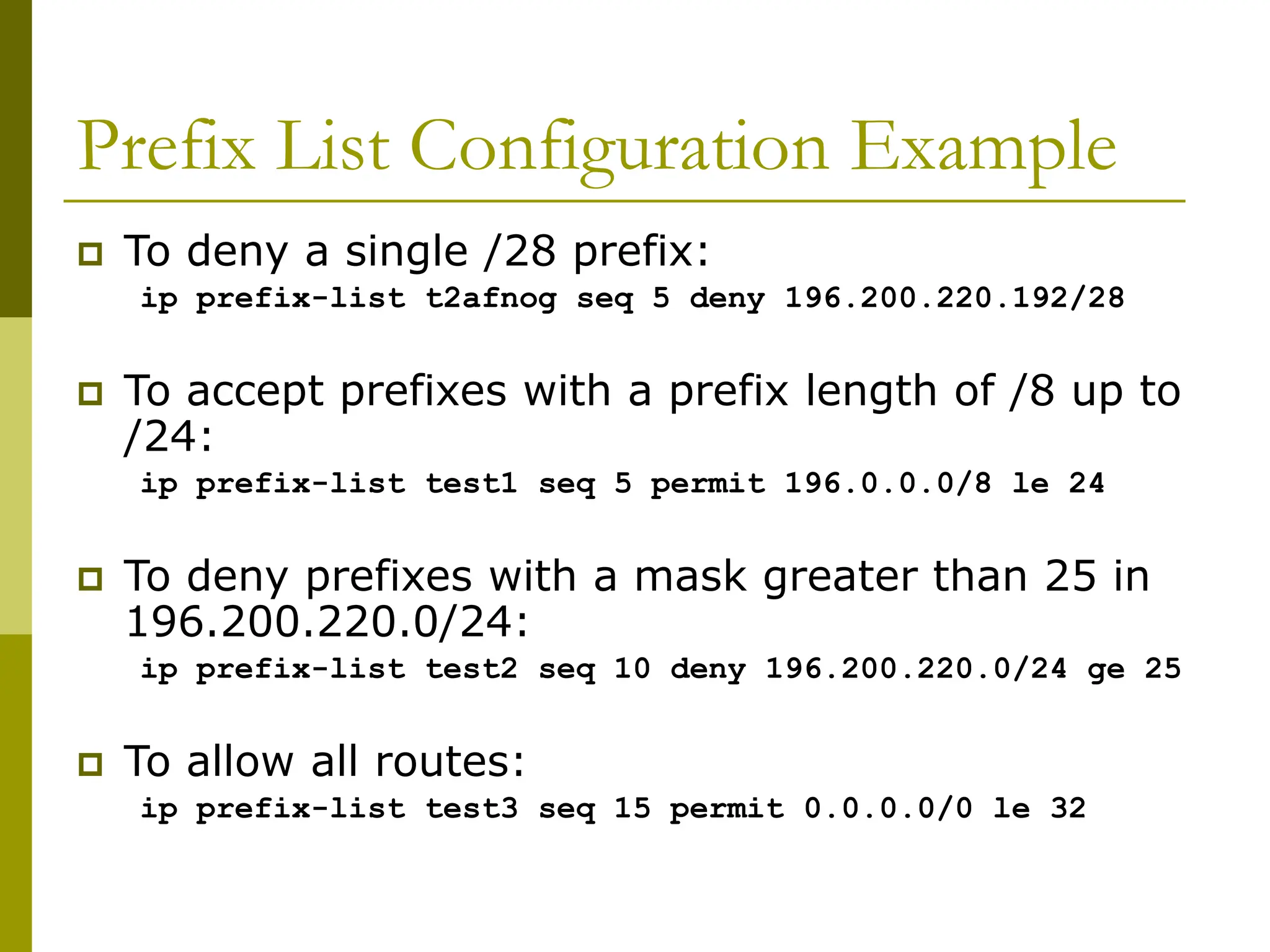 Prefix List Configuration Example
 To deny a single /28 prefix:
ip prefix-list t2afnog seq 5 deny 196.200.220.192/28
 To accept prefixes with a prefix length of /8 up to
/24:
ip prefix-list test1 seq 5 permit 196.0.0.0/8 le 24
 To deny prefixes with a mask greater than 25 in
196.200.220.0/24:
ip prefix-list test2 seq 10 deny 196.200.220.0/24 ge 25
 To allow all routes:
ip prefix-list test3 seq 15 permit 0.0.0.0/0 le 32
 