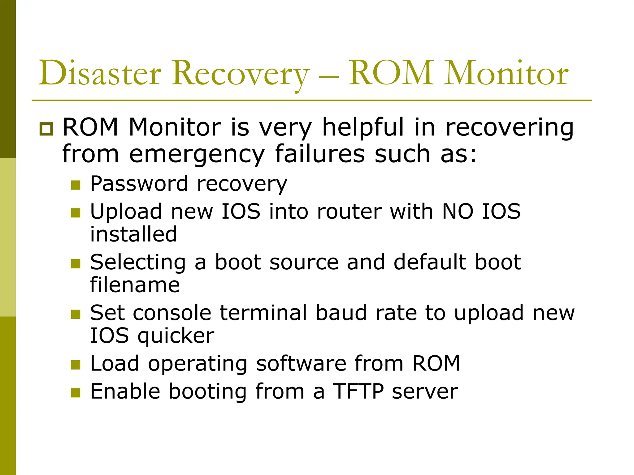 Disaster Recovery – ROM Monitor
 ROM Monitor is very helpful in recovering
from emergency failures such as:
 Password recovery
 Upload new IOS into router with NO IOS
installed
 Selecting a boot source and default boot
filename
 Set console terminal baud rate to upload new
IOS quicker
 Load operating software from ROM
 Enable booting from a TFTP server
 