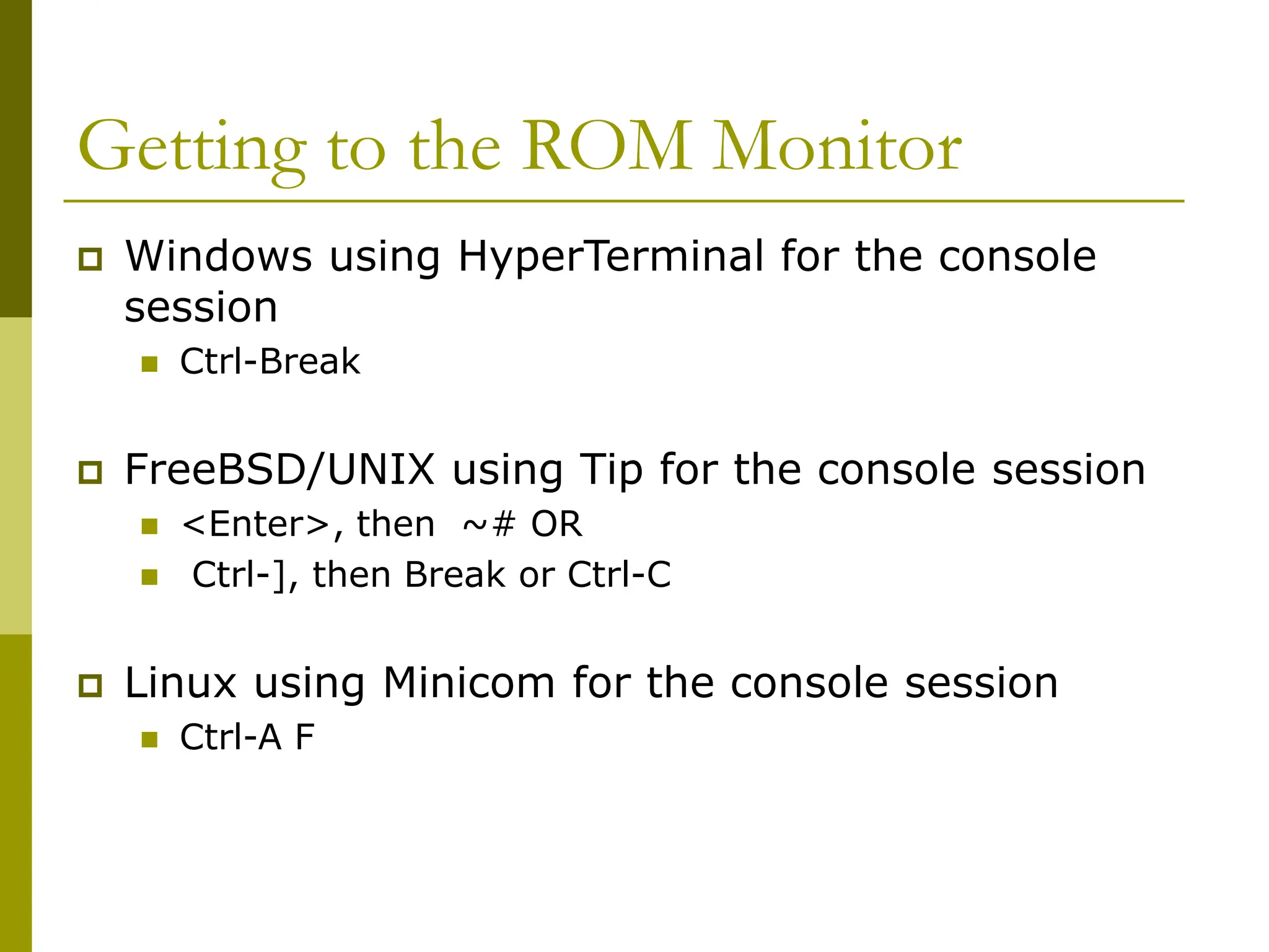 Getting to the ROM Monitor
 Windows using HyperTerminal for the console
session
 Ctrl-Break
 FreeBSD/UNIX using Tip for the console session
 <Enter>, then ~# OR
 Ctrl-], then Break or Ctrl-C
 Linux using Minicom for the console session
 Ctrl-A F
 