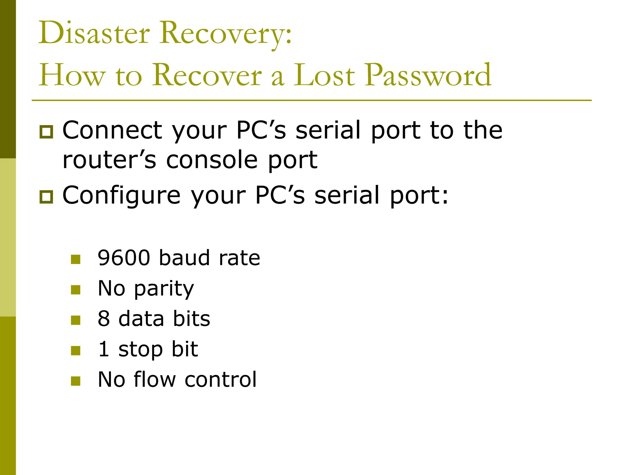 Disaster Recovery:
How to Recover a Lost Password
 Connect your PC’s serial port to the
router’s console port
 Configure your PC’s serial port:
 9600 baud rate
 No parity
 8 data bits
 1 stop bit
 No flow control
 