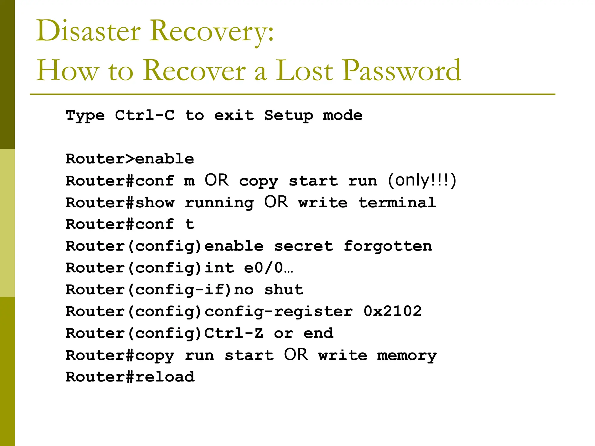 Disaster Recovery:
How to Recover a Lost Password
Type Ctrl-C to exit Setup mode
Router>enable
Router#conf m OR copy start run (only!!!)
Router#show running OR write terminal
Router#conf t
Router(config)enable secret forgotten
Router(config)int e0/0…
Router(config-if)no shut
Router(config)config-register 0x2102
Router(config)Ctrl-Z or end
Router#copy run start OR write memory
Router#reload
 