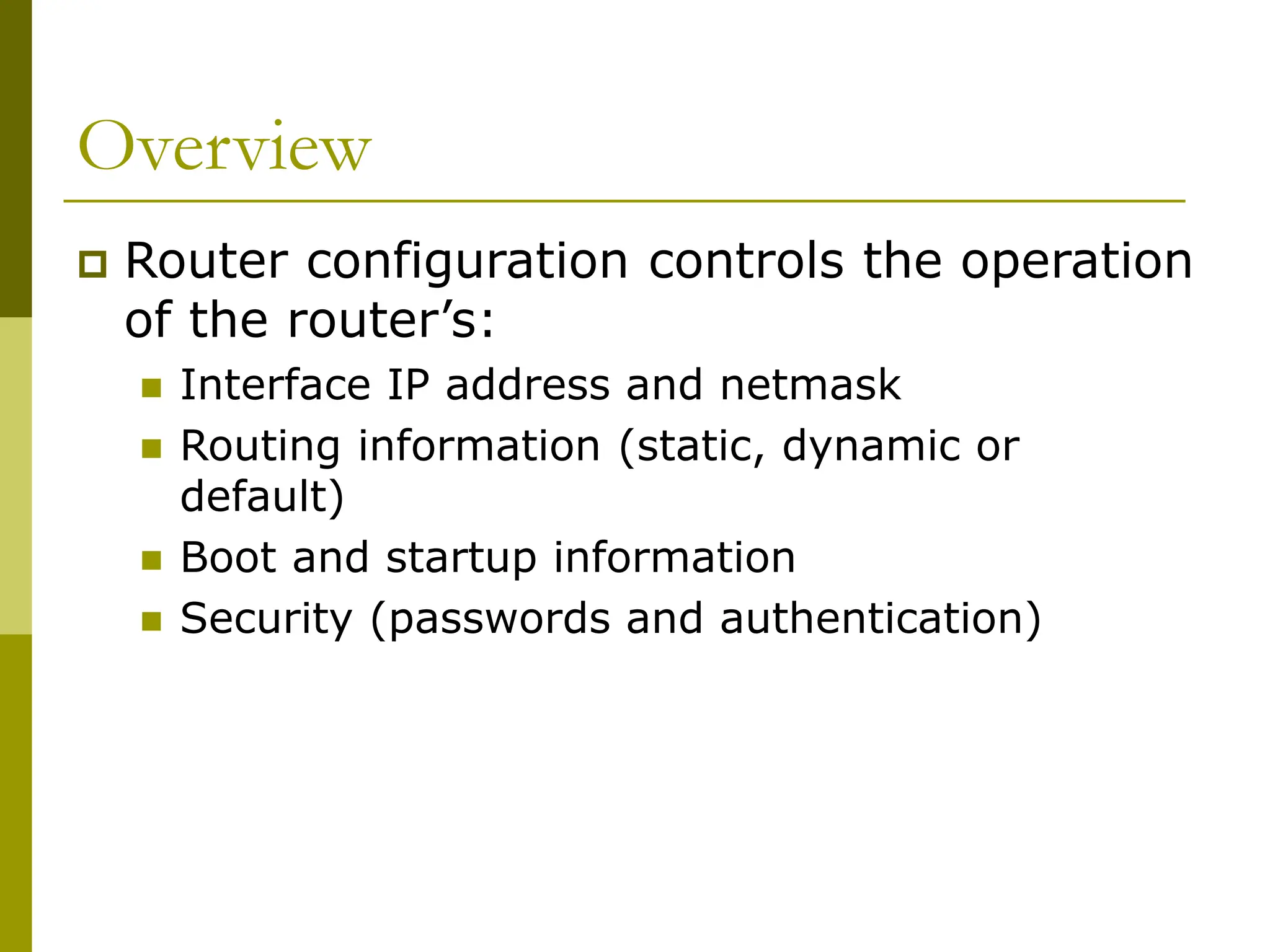 Overview
 Router configuration controls the operation
of the router’s:
 Interface IP address and netmask
 Routing information (static, dynamic or
default)
 Boot and startup information
 Security (passwords and authentication)
 