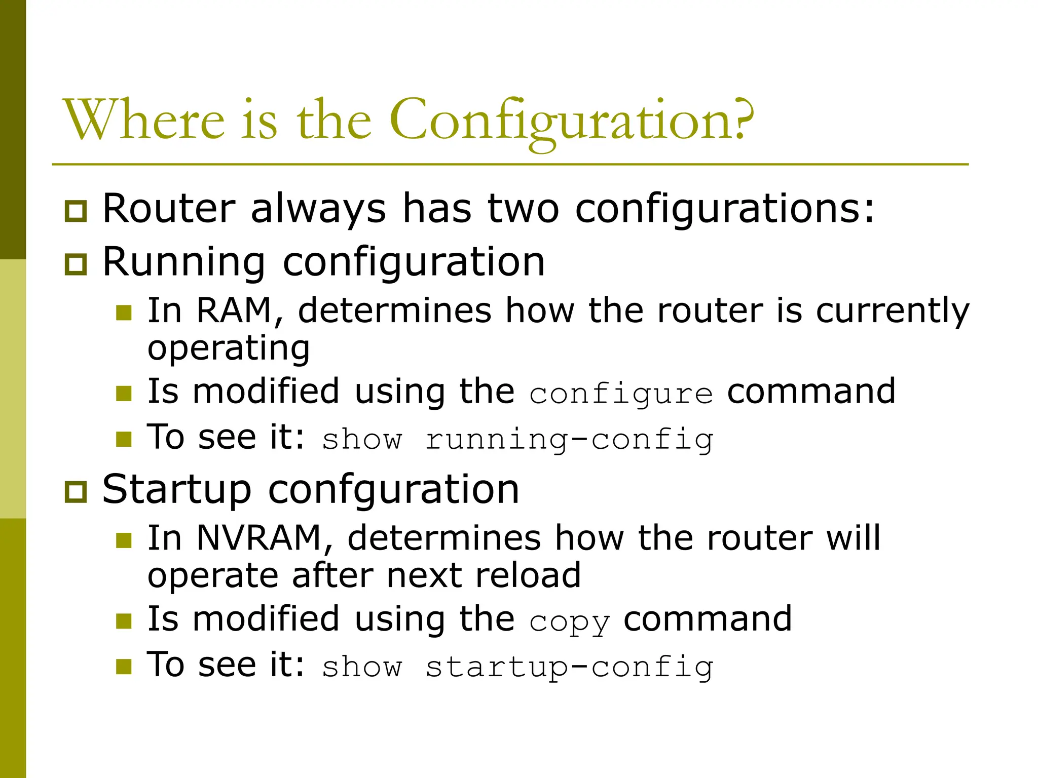 Where is the Configuration?
 Router always has two configurations:
 Running configuration
 In RAM, determines how the router is currently
operating
 Is modified using the configure command
 To see it: show running-config
 Startup confguration
 In NVRAM, determines how the router will
operate after next reload
 Is modified using the copy command
 To see it: show startup-config
 